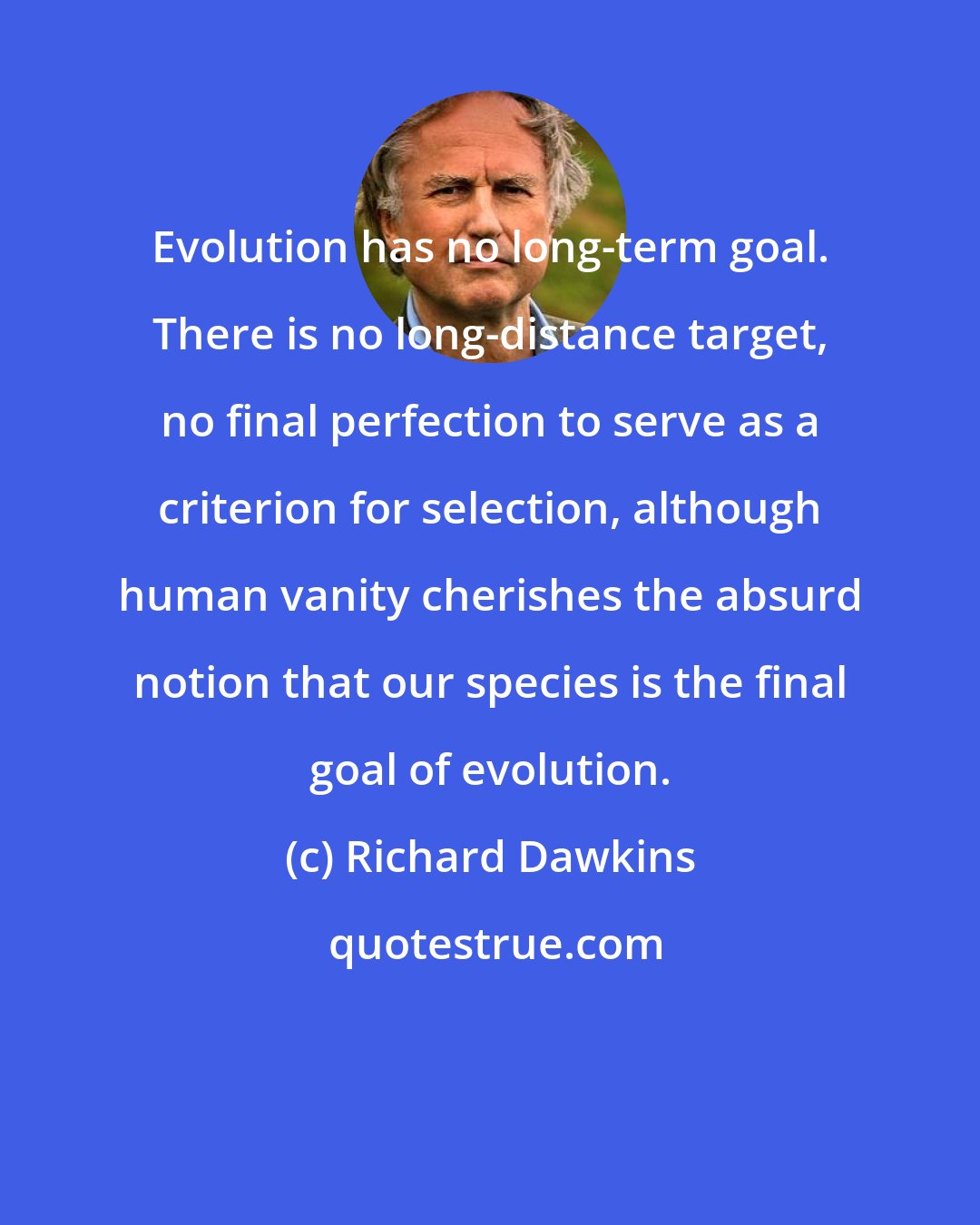 Richard Dawkins: Evolution has no long-term goal. There is no long-distance target, no final perfection to serve as a criterion for selection, although human vanity cherishes the absurd notion that our species is the final goal of evolution.