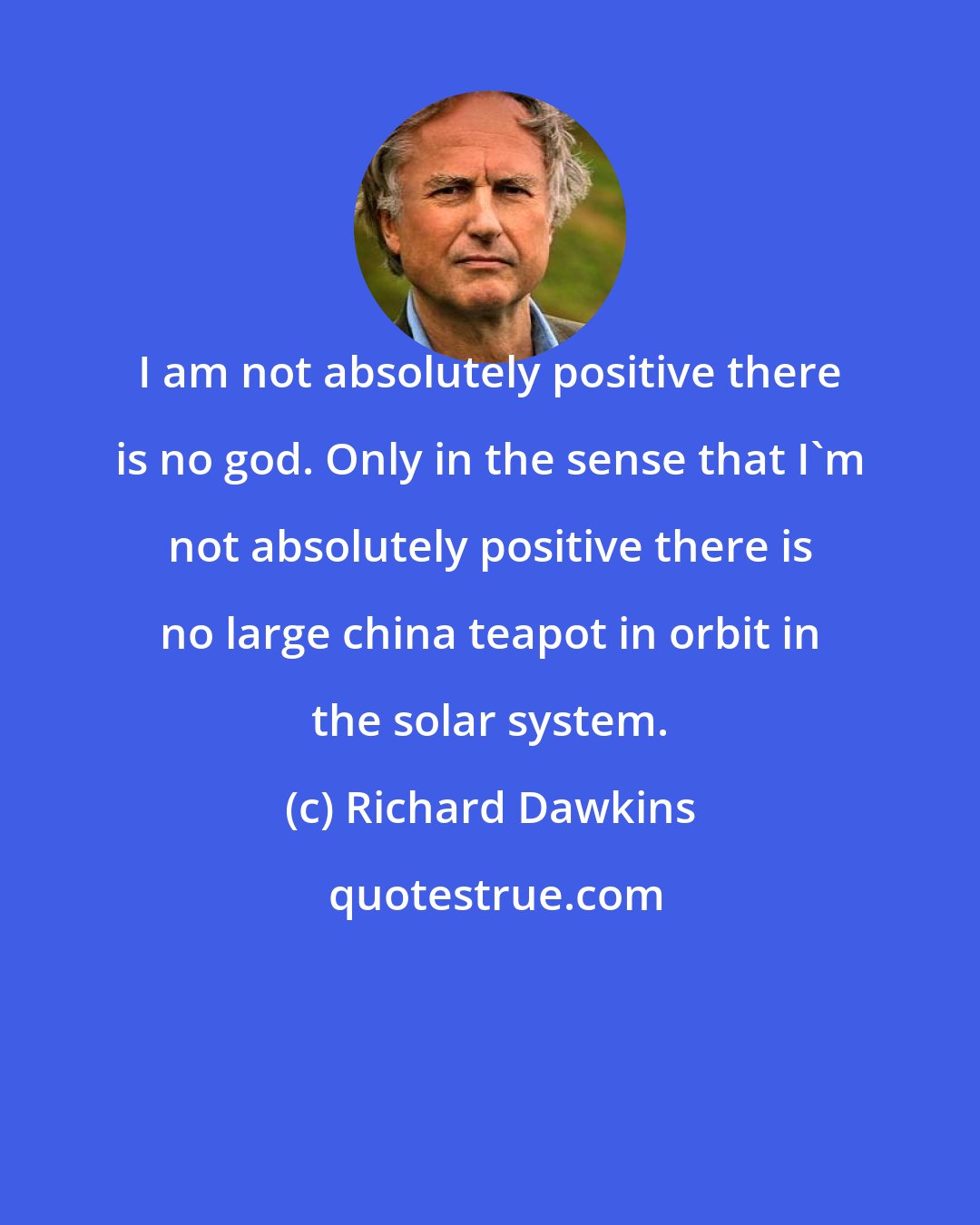 Richard Dawkins: I am not absolutely positive there is no god. Only in the sense that I'm not absolutely positive there is no large china teapot in orbit in the solar system.