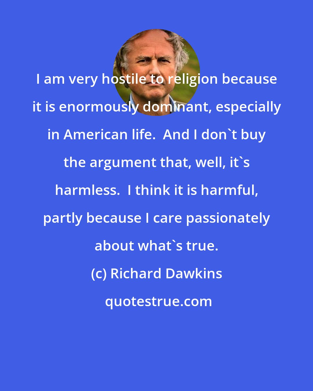 Richard Dawkins: I am very hostile to religion because it is enormously dominant, especially in American life.  And I don't buy the argument that, well, it's harmless.  I think it is harmful, partly because I care passionately about what's true.