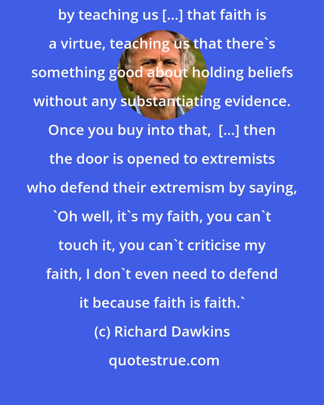 Richard Dawkins: I do believe that nice religious people make the world safe for extremists by teaching us [...] that faith is a virtue, teaching us that there's something good about holding beliefs without any substantiating evidence. Once you buy into that,  [...] then the door is opened to extremists who defend their extremism by saying, 'Oh well, it's my faith, you can't touch it, you can't criticise my faith, I don't even need to defend it because faith is faith.'