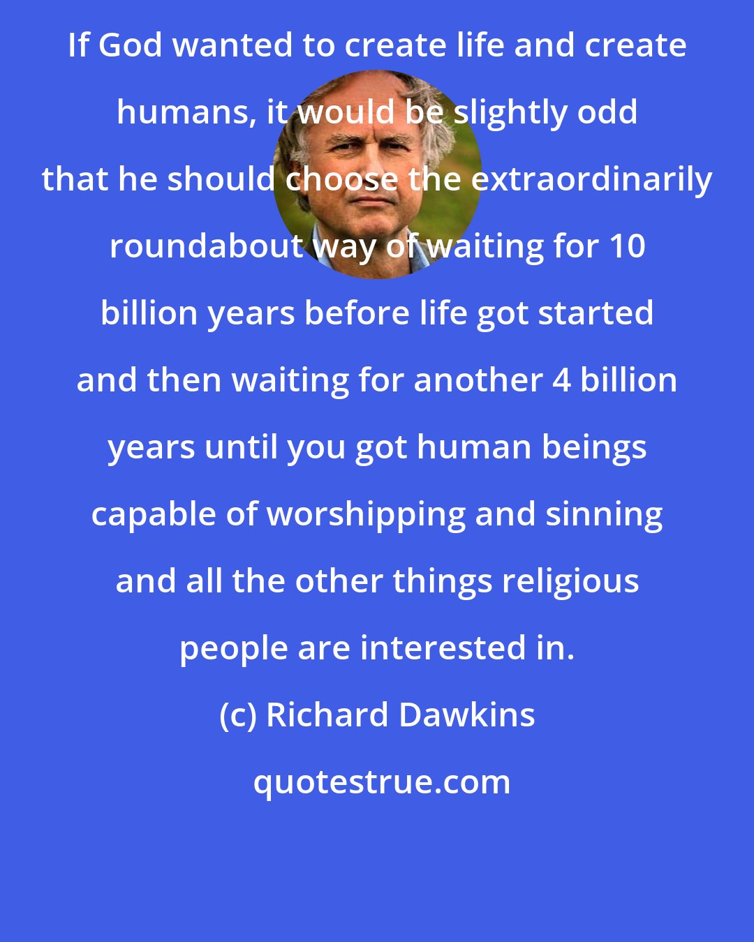 Richard Dawkins: If God wanted to create life and create humans, it would be slightly odd that he should choose the extraordinarily roundabout way of waiting for 10 billion years before life got started and then waiting for another 4 billion years until you got human beings capable of worshipping and sinning and all the other things religious people are interested in.