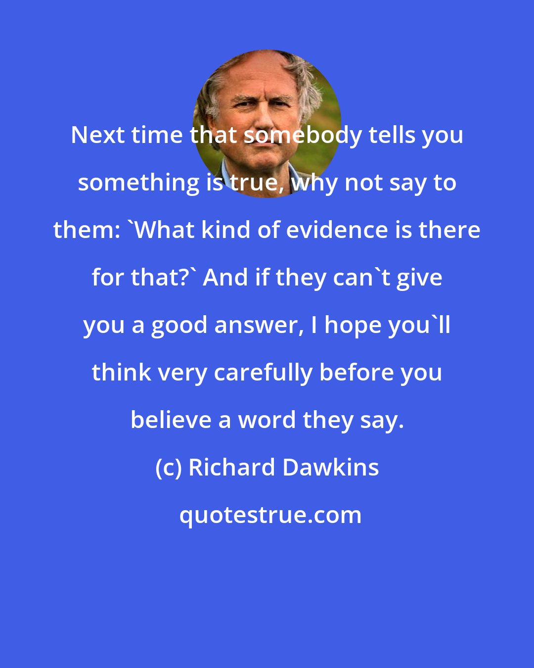 Richard Dawkins: Next time that somebody tells you something is true, why not say to them: 'What kind of evidence is there for that?' And if they can't give you a good answer, I hope you'll think very carefully before you believe a word they say.
