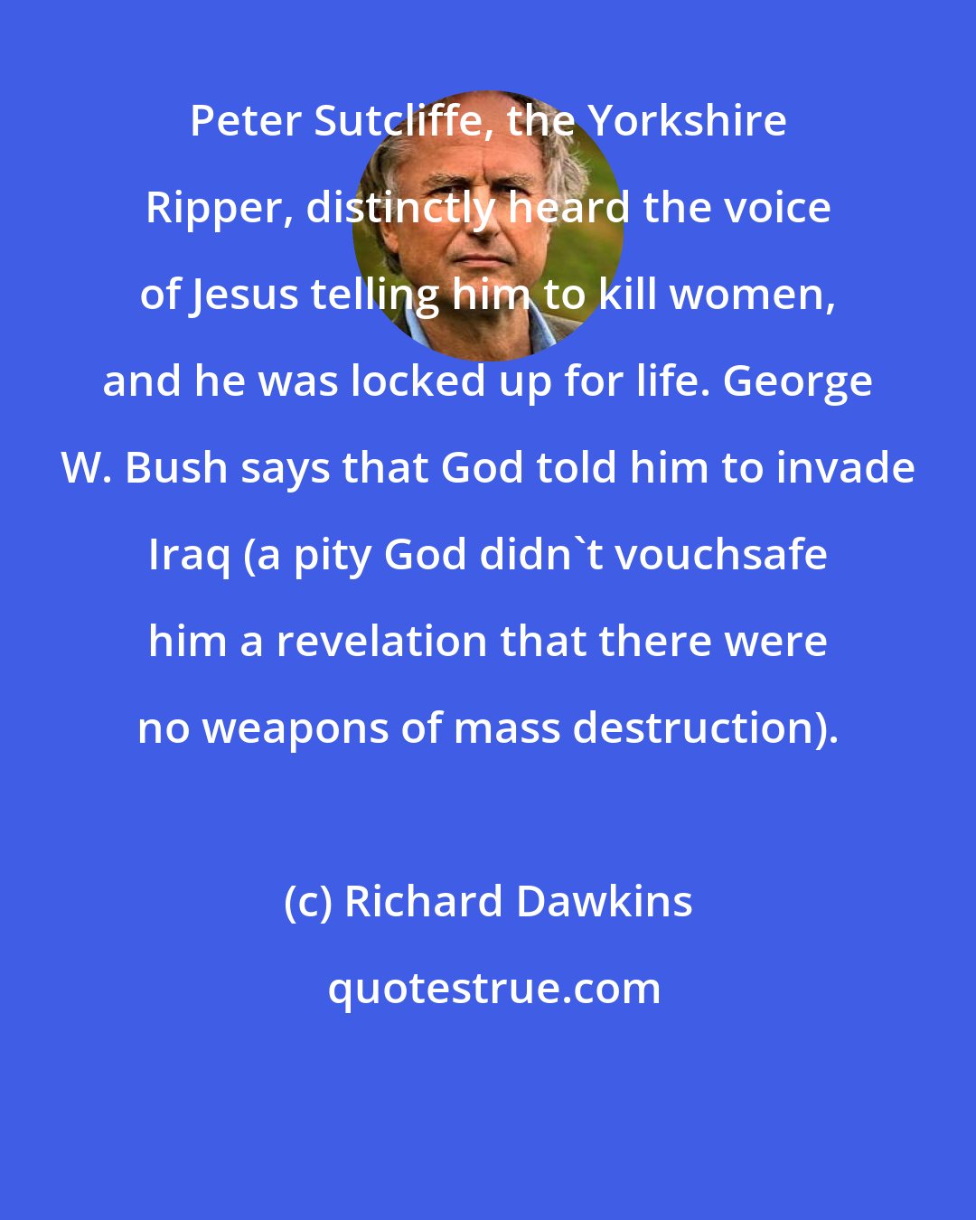 Richard Dawkins: Peter Sutcliffe, the Yorkshire Ripper, distinctly heard the voice of Jesus telling him to kill women, and he was locked up for life. George W. Bush says that God told him to invade Iraq (a pity God didn't vouchsafe him a revelation that there were no weapons of mass destruction).