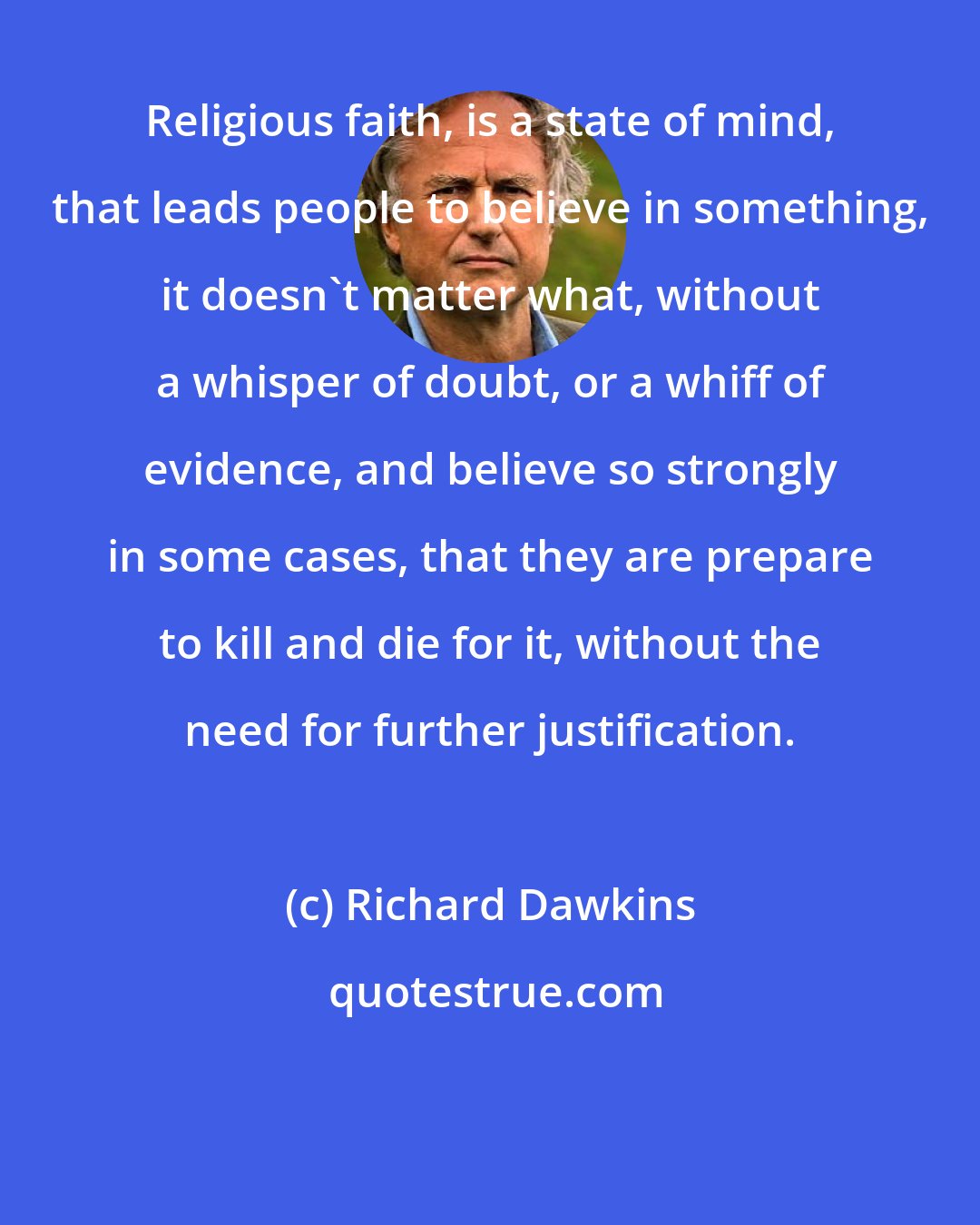 Richard Dawkins: Religious faith, is a state of mind, that leads people to believe in something, it doesn't matter what, without a whisper of doubt, or a whiff of evidence, and believe so strongly in some cases, that they are prepare to kill and die for it, without the need for further justification.