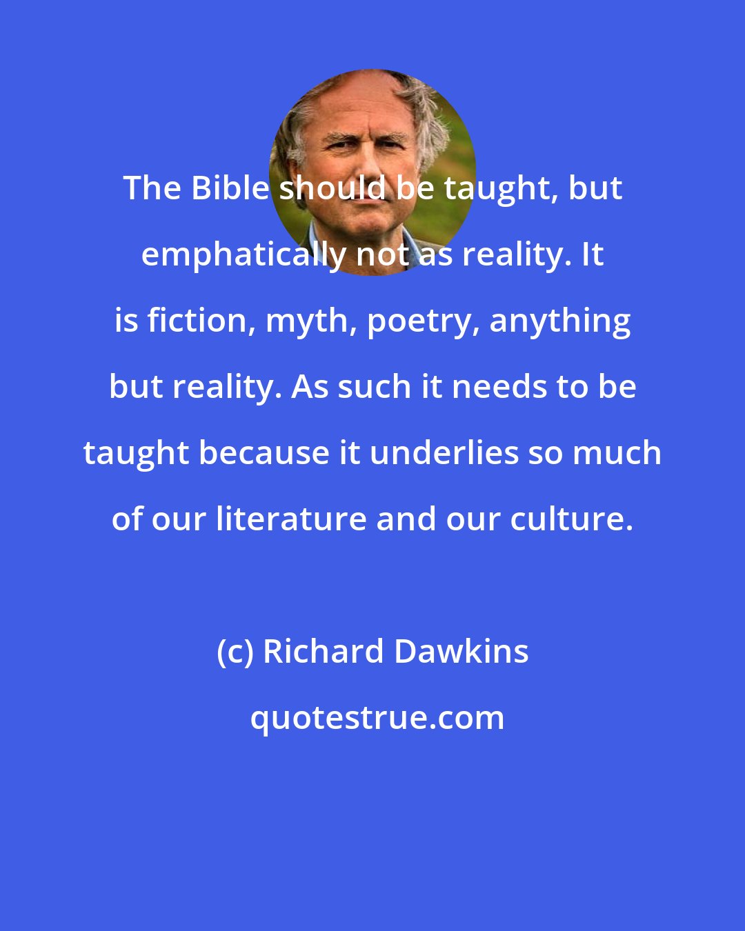 Richard Dawkins: The Bible should be taught, but emphatically not as reality. It is fiction, myth, poetry, anything but reality. As such it needs to be taught because it underlies so much of our literature and our culture.