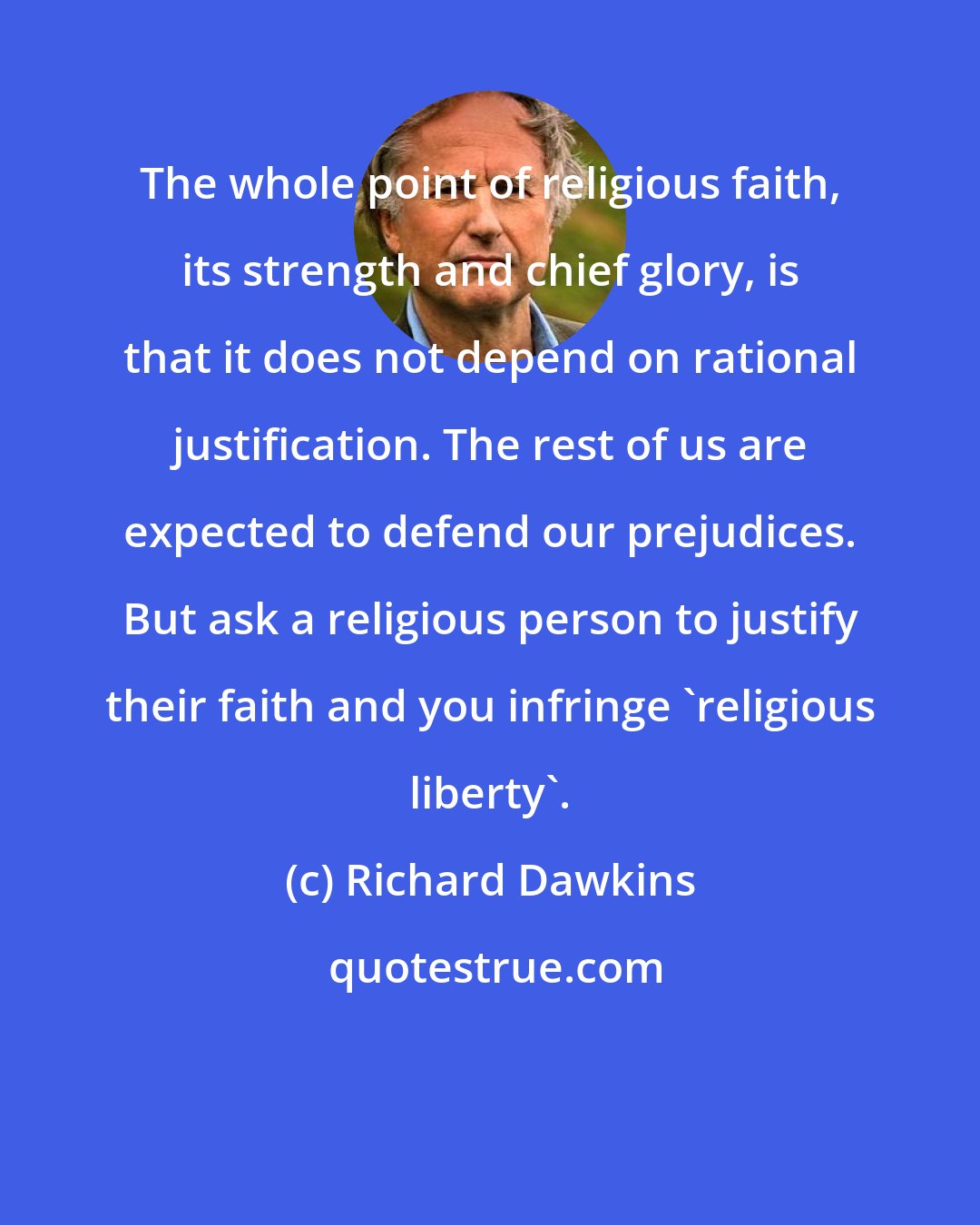 Richard Dawkins: The whole point of religious faith, its strength and chief glory, is that it does not depend on rational justification. The rest of us are expected to defend our prejudices. But ask a religious person to justify their faith and you infringe 'religious liberty'.