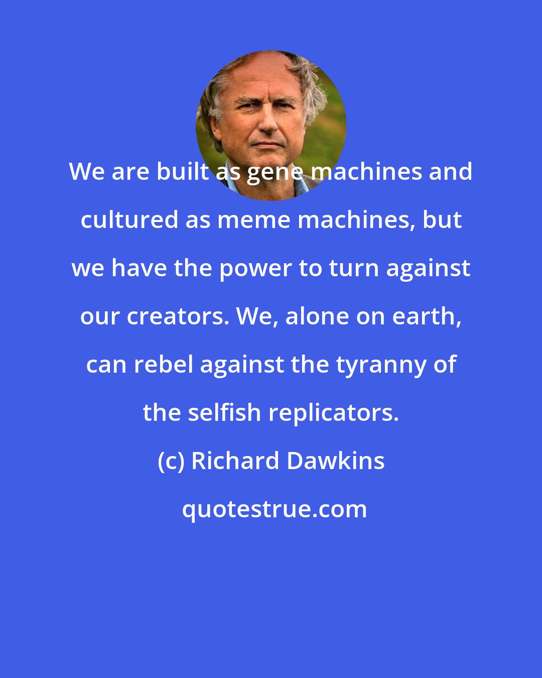 Richard Dawkins: We are built as gene machines and cultured as meme machines, but we have the power to turn against our creators. We, alone on earth, can rebel against the tyranny of the selfish replicators.