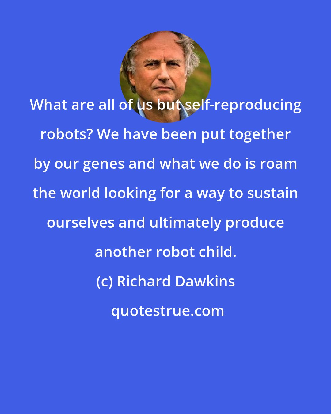 Richard Dawkins: What are all of us but self-reproducing robots? We have been put together by our genes and what we do is roam the world looking for a way to sustain ourselves and ultimately produce another robot child.