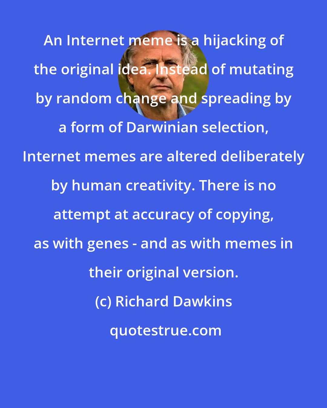 Richard Dawkins: An Internet meme is a hijacking of the original idea. Instead of mutating by random change and spreading by a form of Darwinian selection, Internet memes are altered deliberately by human creativity. There is no attempt at accuracy of copying, as with genes - and as with memes in their original version.