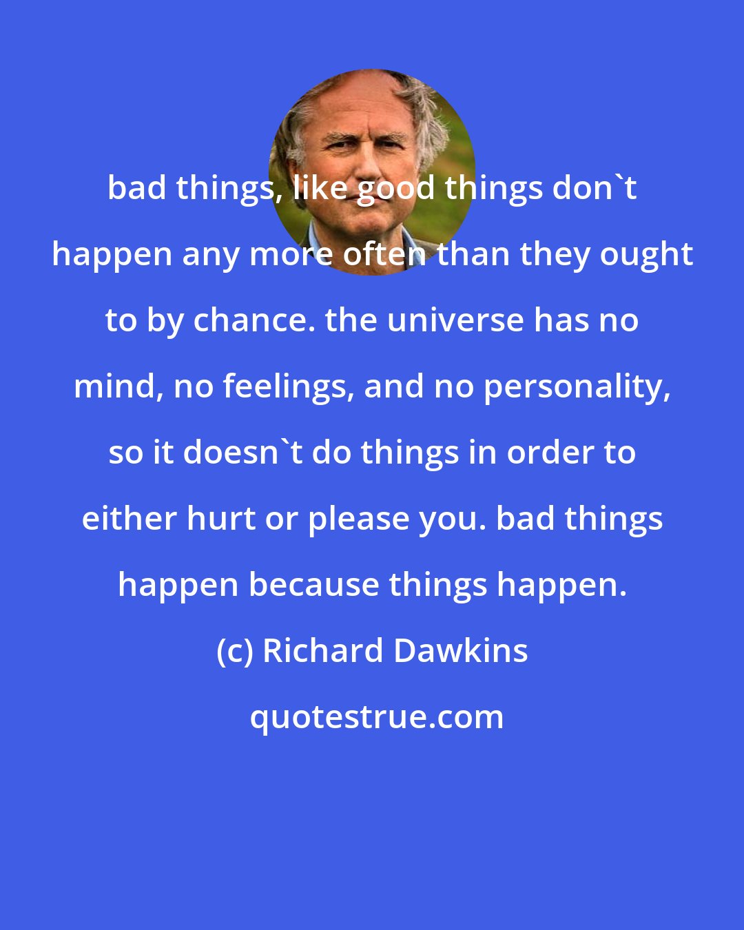 Richard Dawkins: bad things, like good things don't happen any more often than they ought to by chance. the universe has no mind, no feelings, and no personality, so it doesn't do things in order to either hurt or please you. bad things happen because things happen.