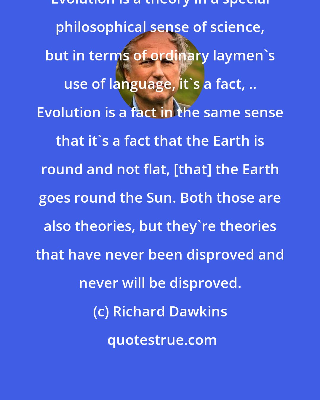 Richard Dawkins: Evolution is a theory in a special philosophical sense of science, but in terms of ordinary laymen's use of language, it's a fact, .. Evolution is a fact in the same sense that it's a fact that the Earth is round and not flat, [that] the Earth goes round the Sun. Both those are also theories, but they're theories that have never been disproved and never will be disproved.