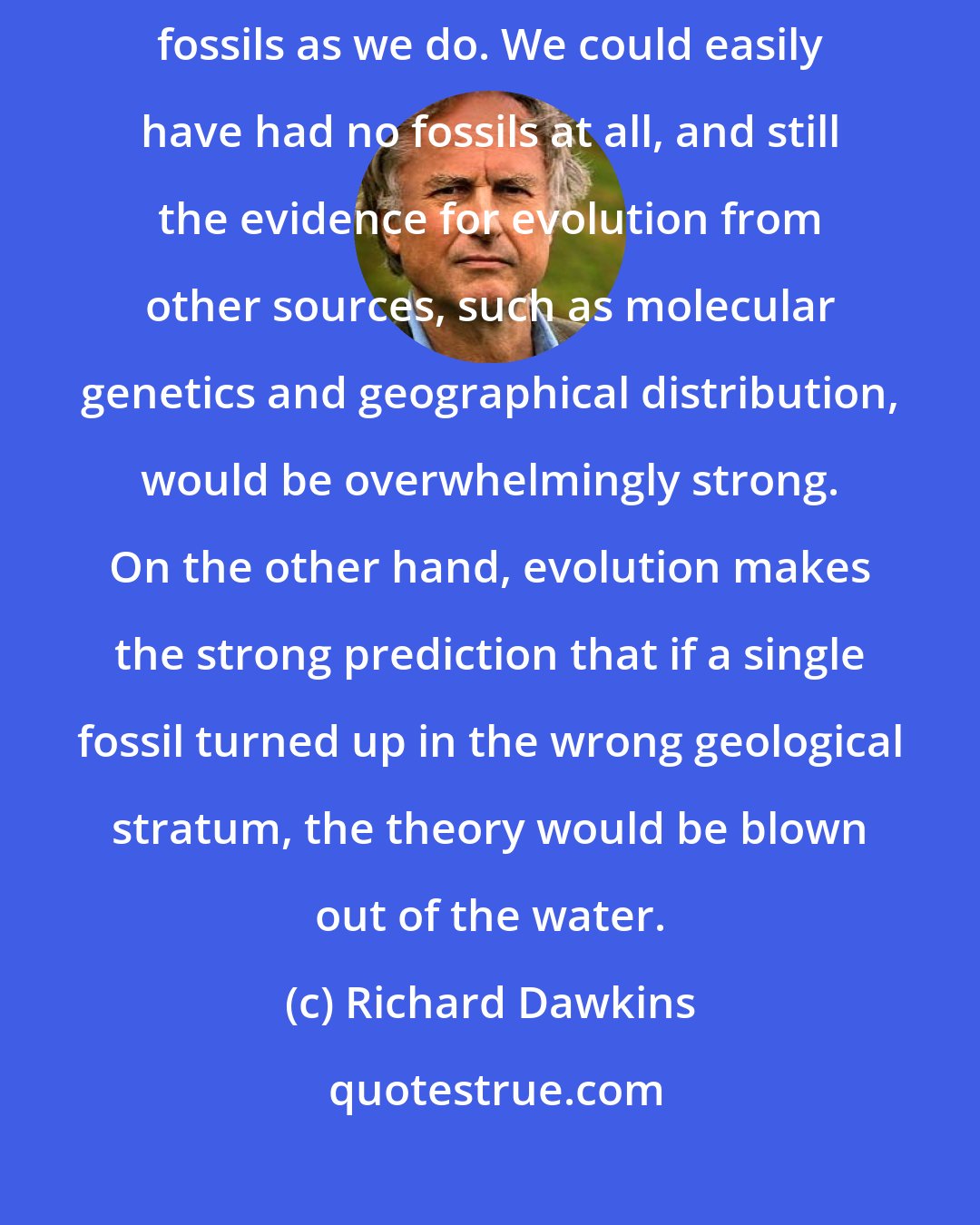 Richard Dawkins: Only a tiny fraction of corpses fossilize, and we are lucky to have as many intermediate fossils as we do. We could easily have had no fossils at all, and still the evidence for evolution from other sources, such as molecular genetics and geographical distribution, would be overwhelmingly strong. On the other hand, evolution makes the strong prediction that if a single fossil turned up in the wrong geological stratum, the theory would be blown out of the water.