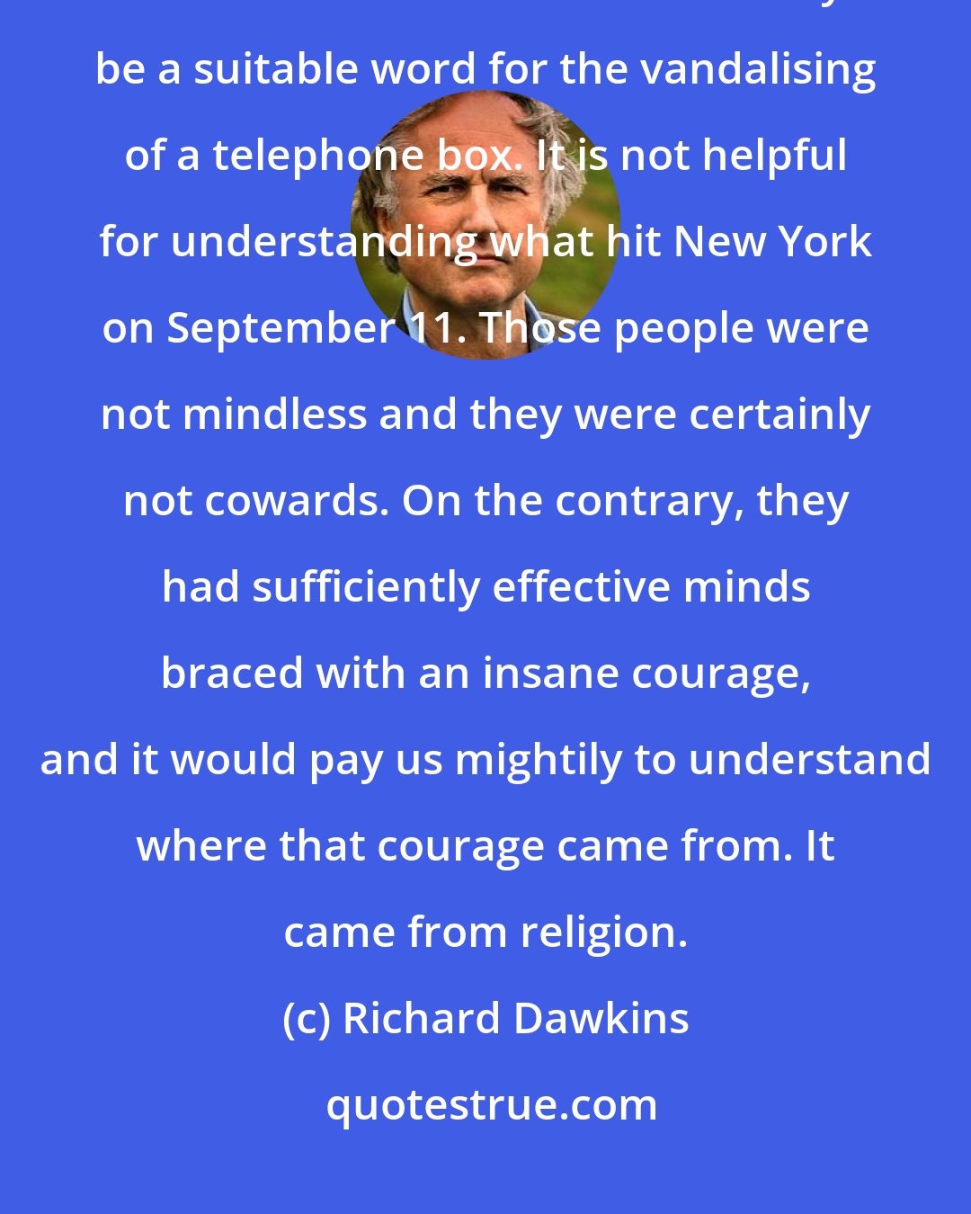 Richard Dawkins: Our leaders have described the recent atrocity with the customary cliche: mindless cowardice. Mindless may be a suitable word for the vandalising of a telephone box. It is not helpful for understanding what hit New York on September 11. Those people were not mindless and they were certainly not cowards. On the contrary, they had sufficiently effective minds braced with an insane courage, and it would pay us mightily to understand where that courage came from. It came from religion.