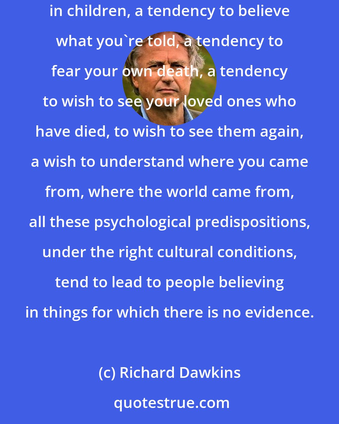 Richard Dawkins: Some sort of belief in all-powerful supernatural beings is common, if not universal. A tendency to obey authority, perhaps especially in children, a tendency to believe what you're told, a tendency to fear your own death, a tendency to wish to see your loved ones who have died, to wish to see them again, a wish to understand where you came from, where the world came from, all these psychological predispositions, under the right cultural conditions, tend to lead to people believing in things for which there is no evidence.