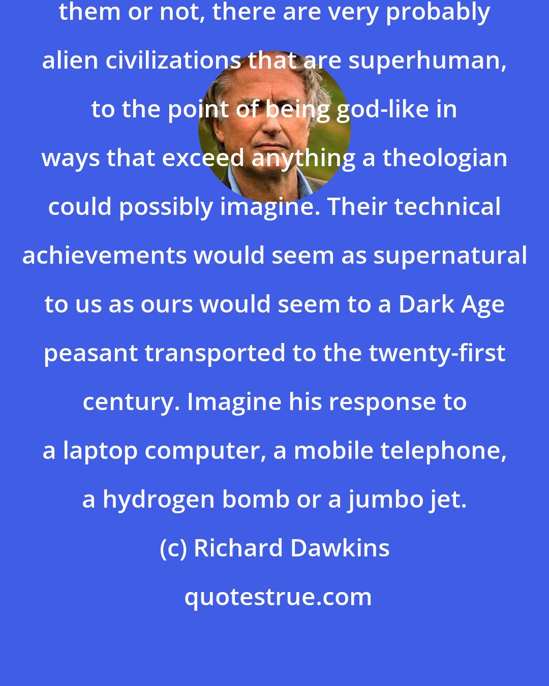 Richard Dawkins: Whether we ever get to know about them or not, there are very probably alien civilizations that are superhuman, to the point of being god-like in ways that exceed anything a theologian could possibly imagine. Their technical achievements would seem as supernatural to us as ours would seem to a Dark Age peasant transported to the twenty-first century. Imagine his response to a laptop computer, a mobile telephone, a hydrogen bomb or a jumbo jet.