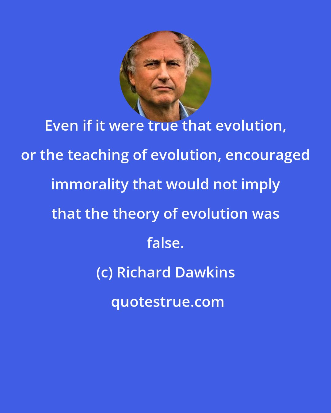 Richard Dawkins: Even if it were true that evolution, or the teaching of evolution, encouraged immorality that would not imply that the theory of evolution was false.