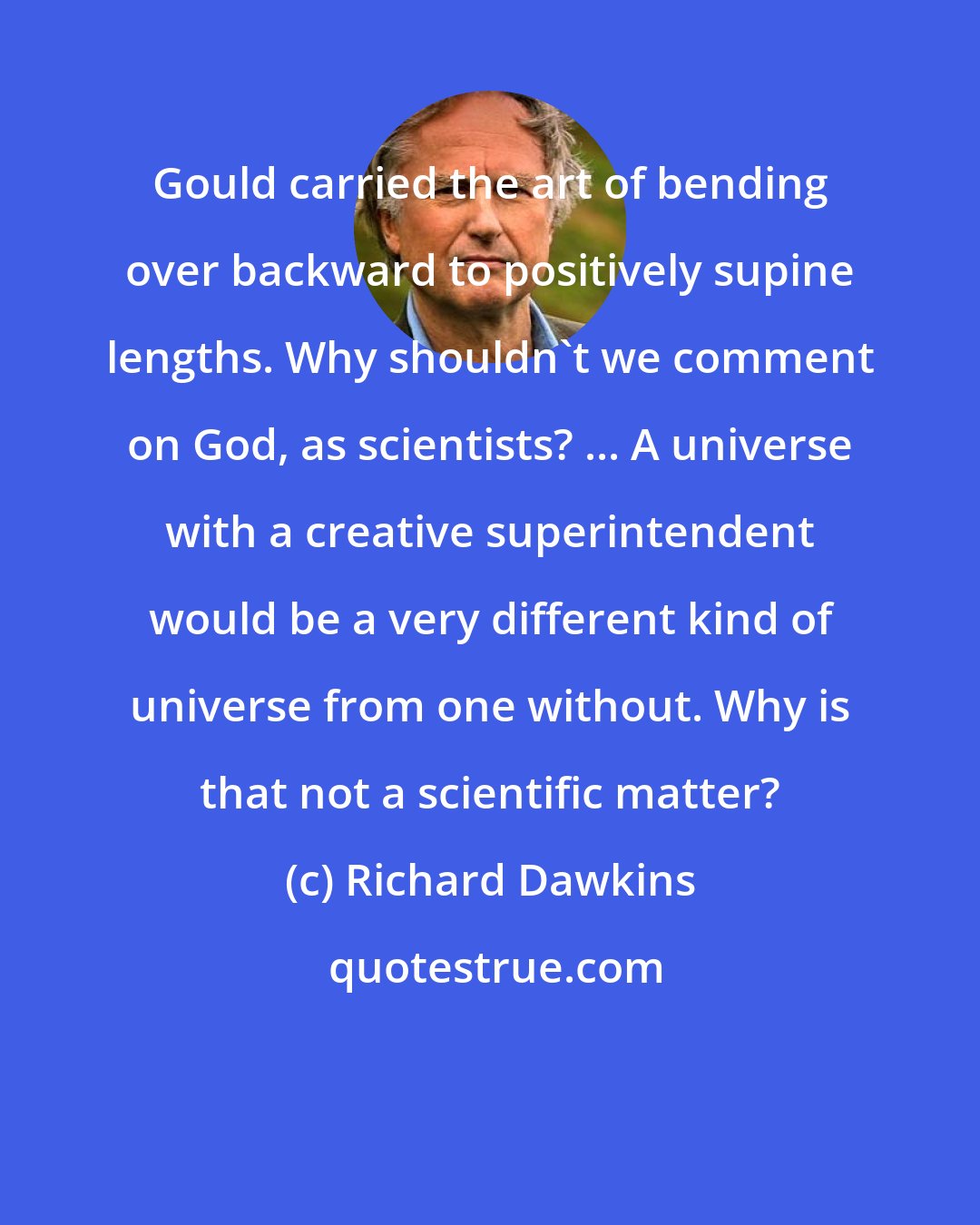 Richard Dawkins: Gould carried the art of bending over backward to positively supine lengths. Why shouldn't we comment on God, as scientists? ... A universe with a creative superintendent would be a very different kind of universe from one without. Why is that not a scientific matter?
