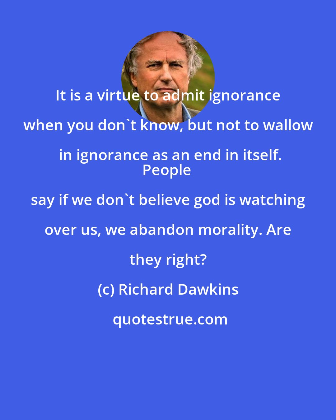 Richard Dawkins: It is a virtue to admit ignorance when you don't know, but not to wallow in ignorance as an end in itself.
People say if we don't believe god is watching over us, we abandon morality. Are they right?
