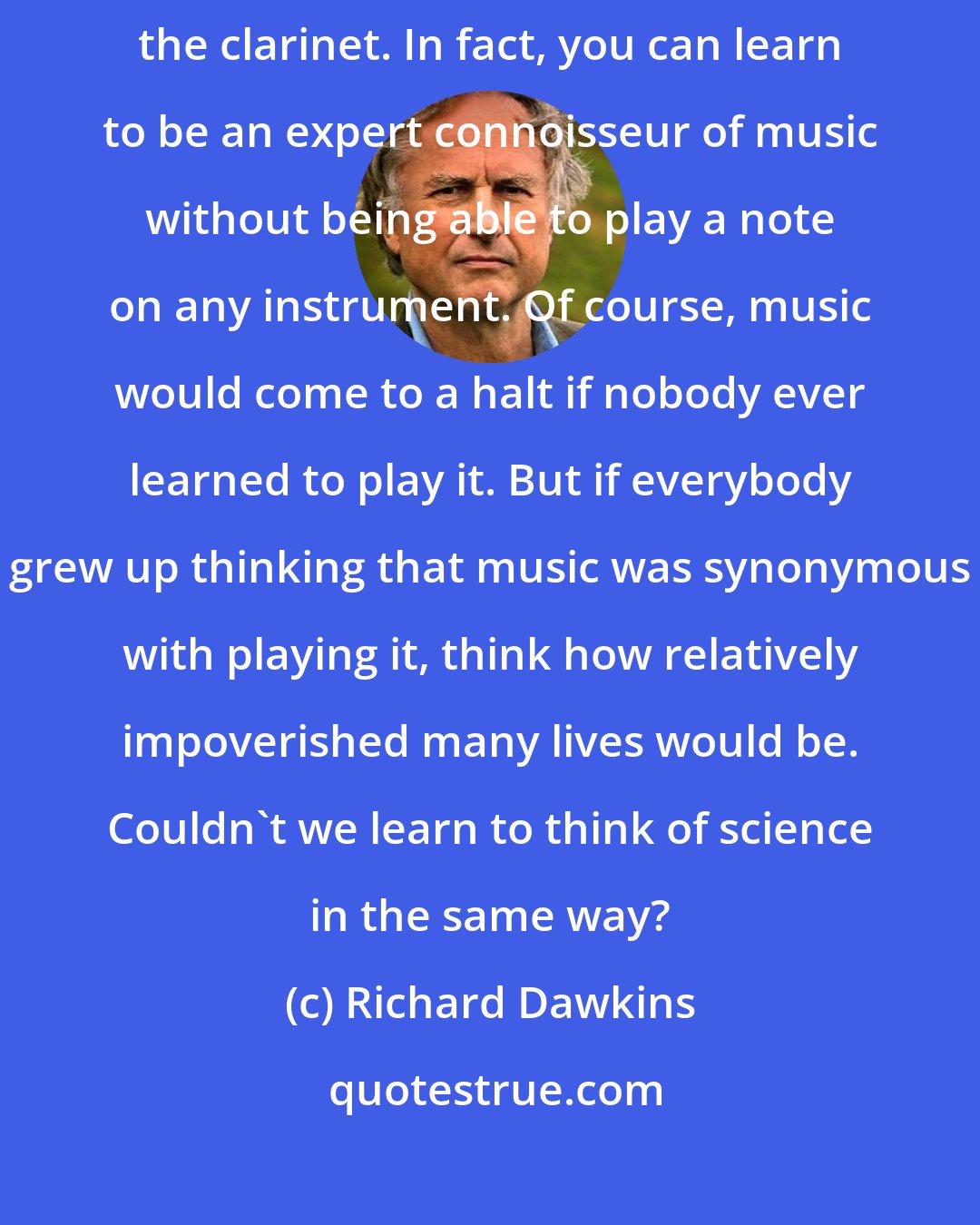 Richard Dawkins: It is possible to enjoy the Mozart concerto without being able to play the clarinet. In fact, you can learn to be an expert connoisseur of music without being able to play a note on any instrument. Of course, music would come to a halt if nobody ever learned to play it. But if everybody grew up thinking that music was synonymous with playing it, think how relatively impoverished many lives would be. Couldn't we learn to think of science in the same way?