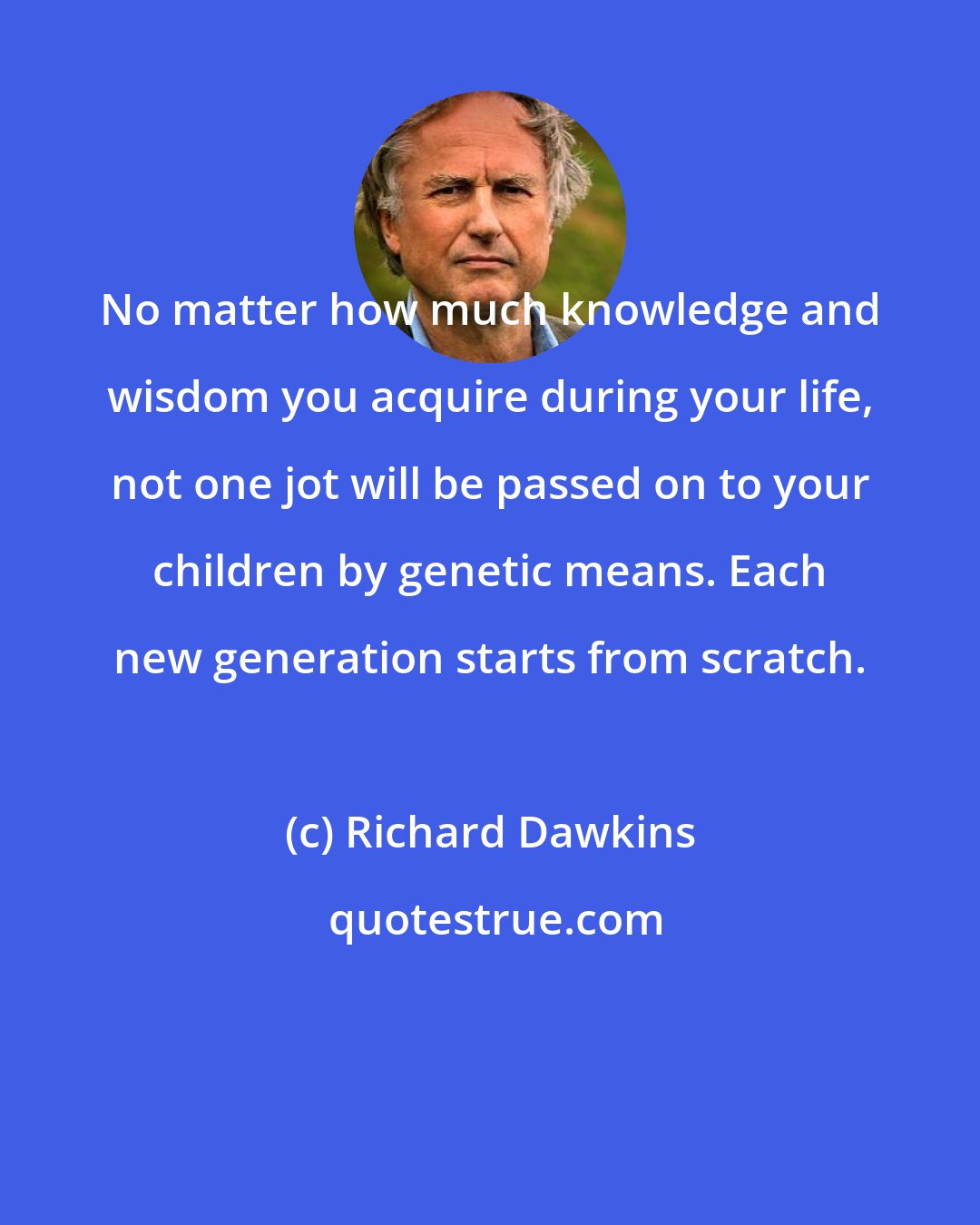 Richard Dawkins: No matter how much knowledge and wisdom you acquire during your life, not one jot will be passed on to your children by genetic means. Each new generation starts from scratch.