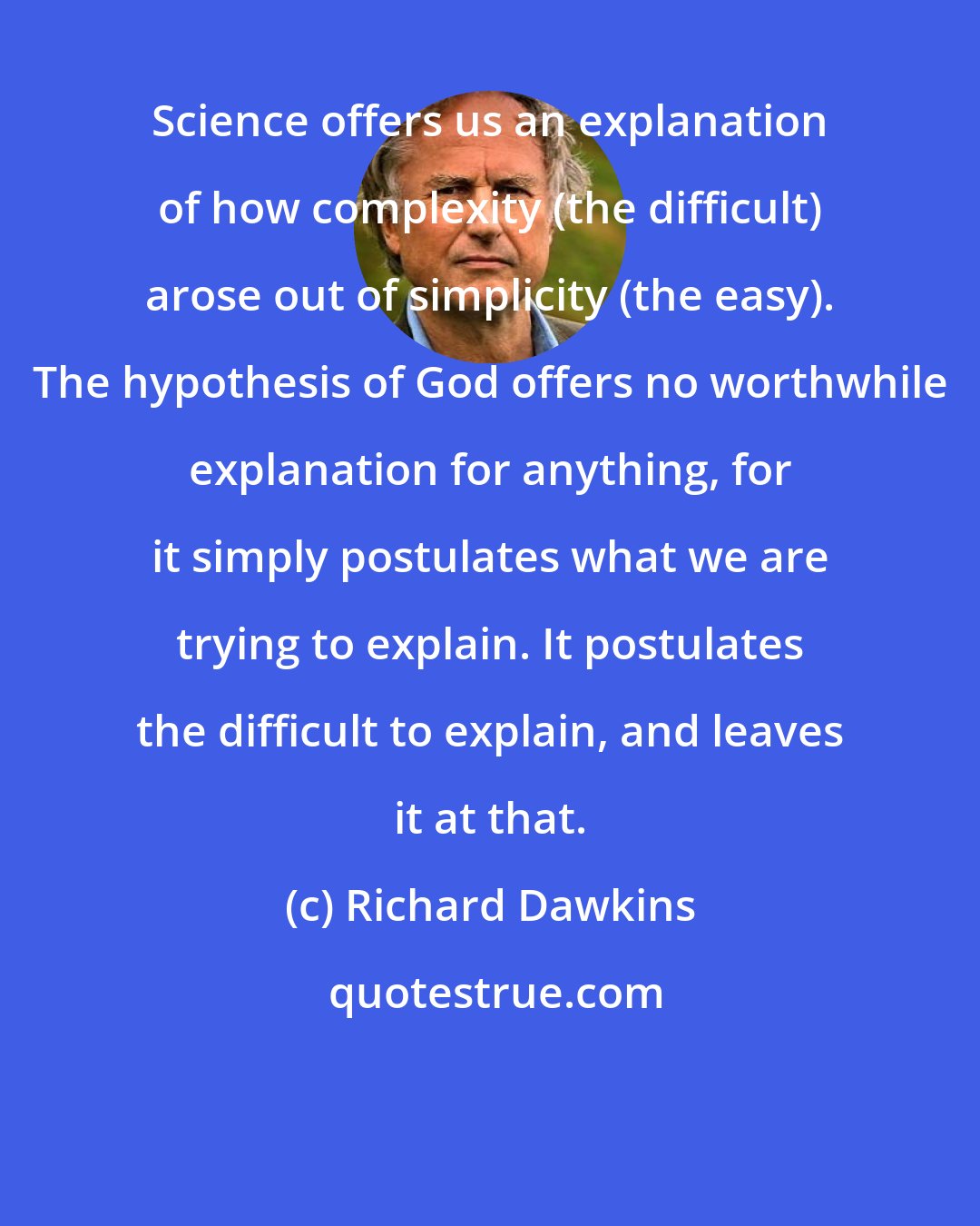 Richard Dawkins: Science offers us an explanation of how complexity (the difficult) arose out of simplicity (the easy). The hypothesis of God offers no worthwhile explanation for anything, for it simply postulates what we are trying to explain. It postulates the difficult to explain, and leaves it at that.