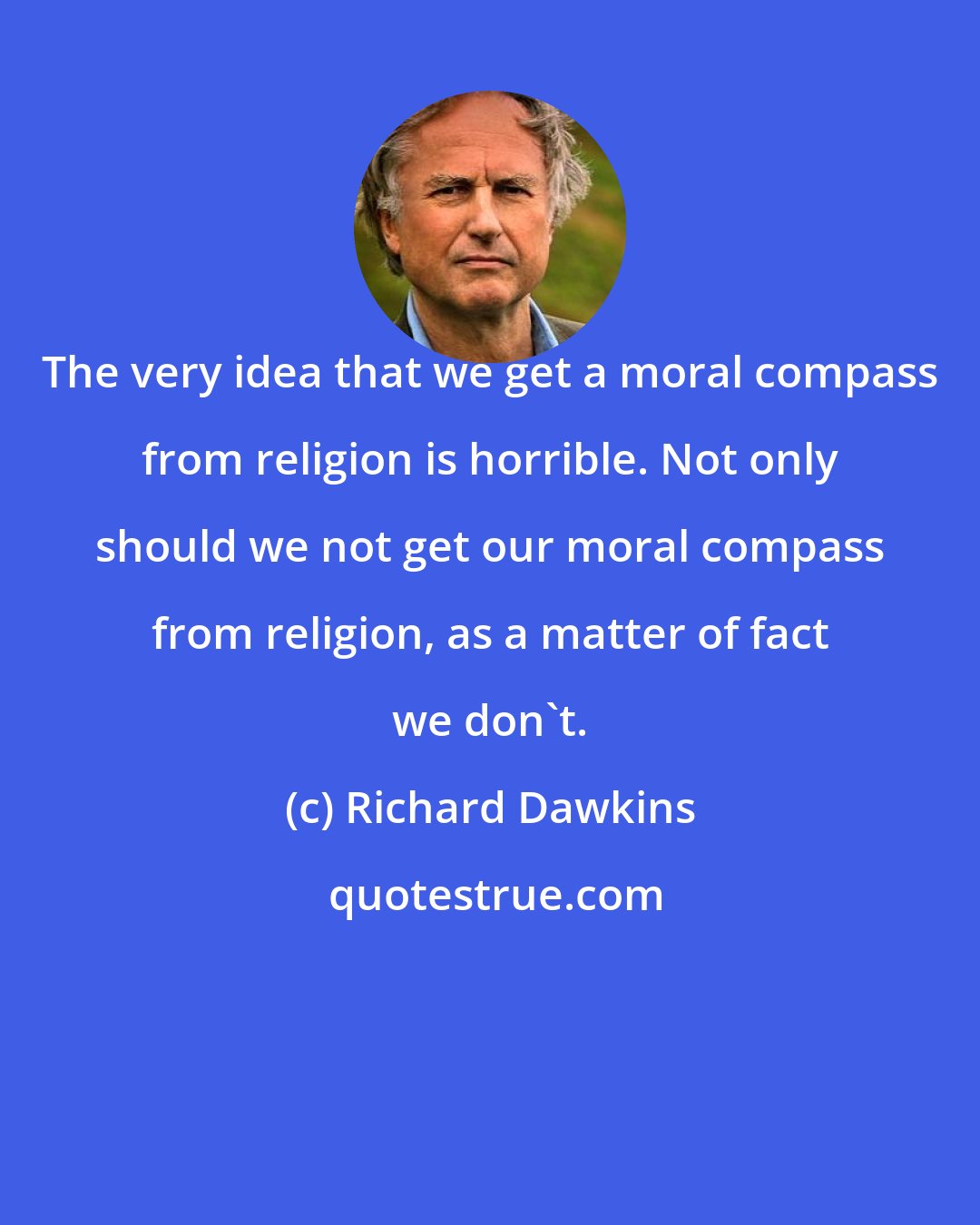 Richard Dawkins: The very idea that we get a moral compass from religion is horrible. Not only should we not get our moral compass from religion, as a matter of fact we don't.