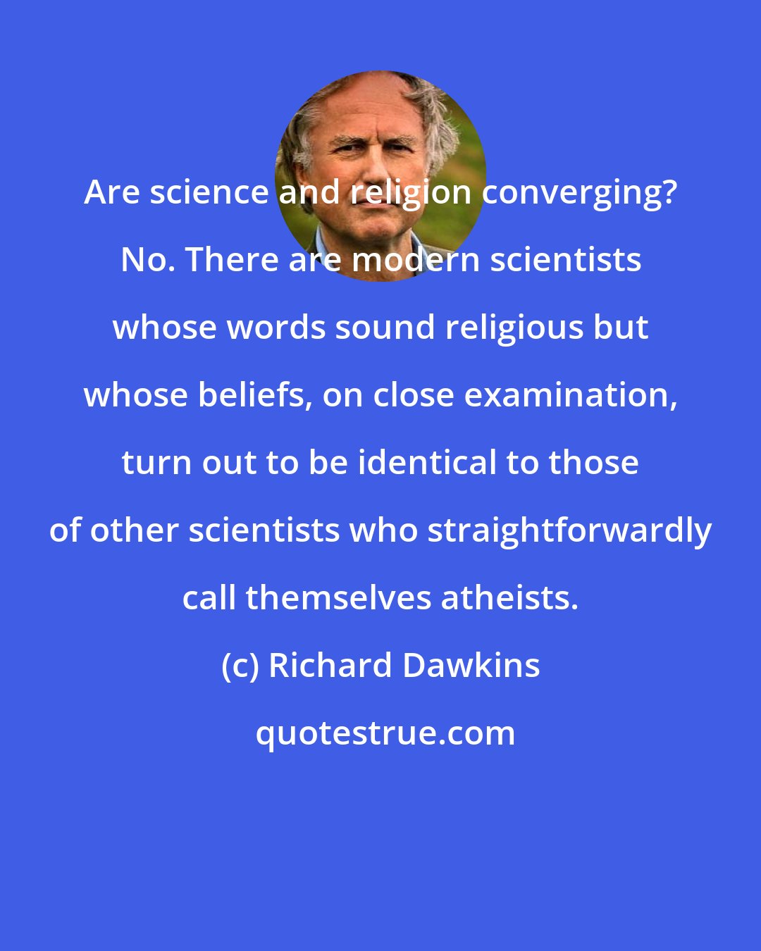 Richard Dawkins: Are science and religion converging? No. There are modern scientists whose words sound religious but whose beliefs, on close examination, turn out to be identical to those of other scientists who straightforwardly call themselves atheists.