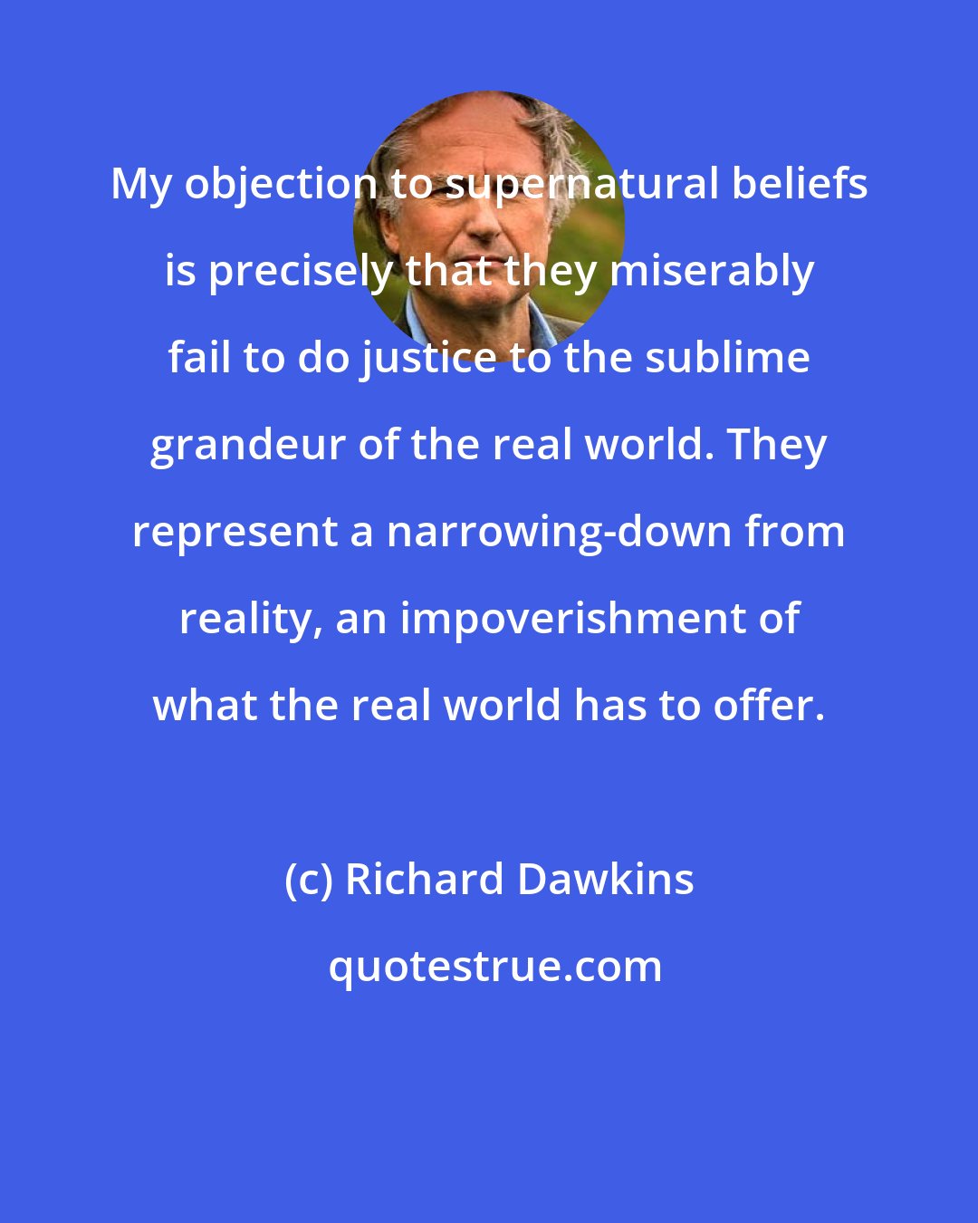 Richard Dawkins: My objection to supernatural beliefs is precisely that they miserably fail to do justice to the sublime grandeur of the real world. They represent a narrowing-down from reality, an impoverishment of what the real world has to offer.