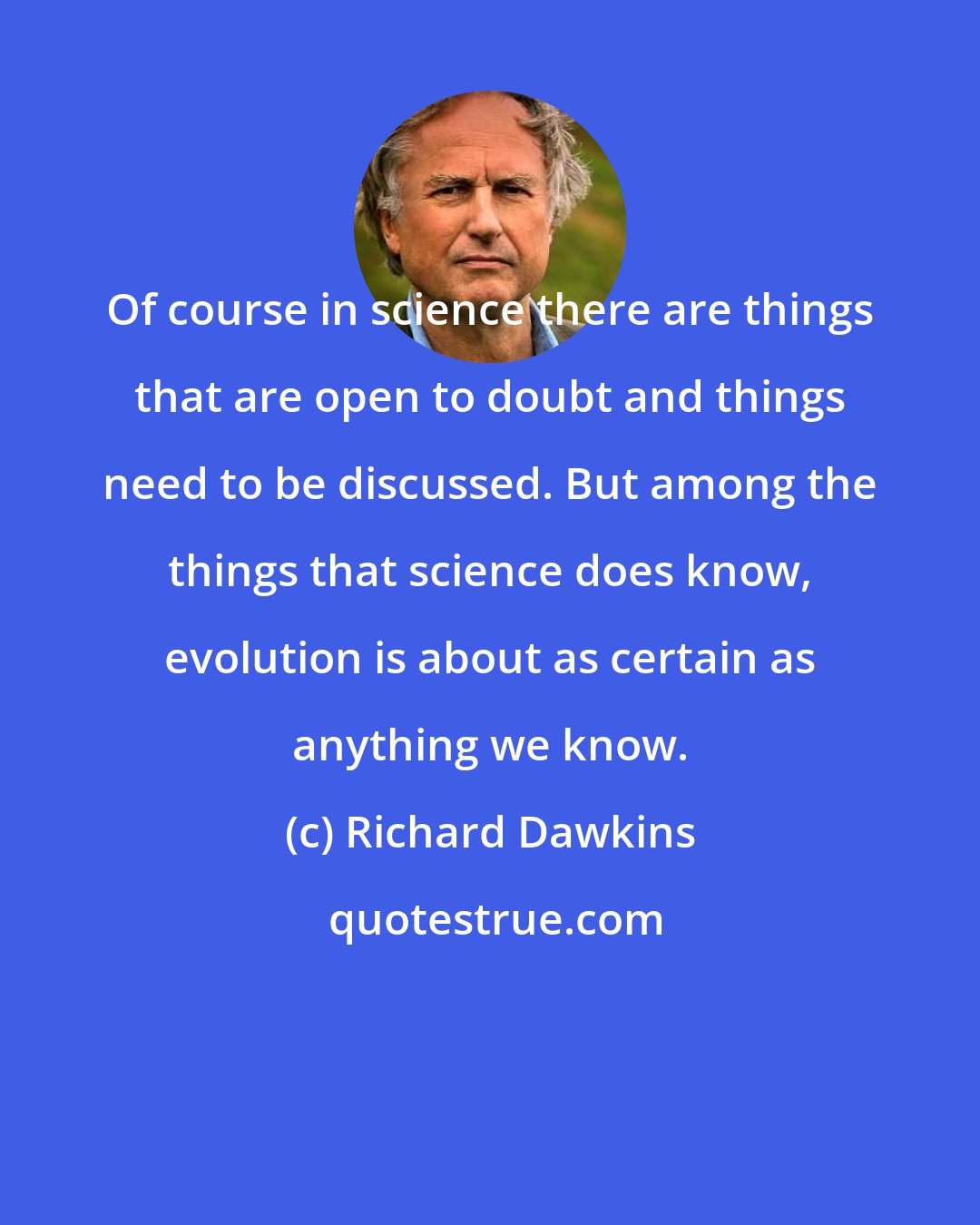 Richard Dawkins: Of course in science there are things that are open to doubt and things need to be discussed. But among the things that science does know, evolution is about as certain as anything we know.