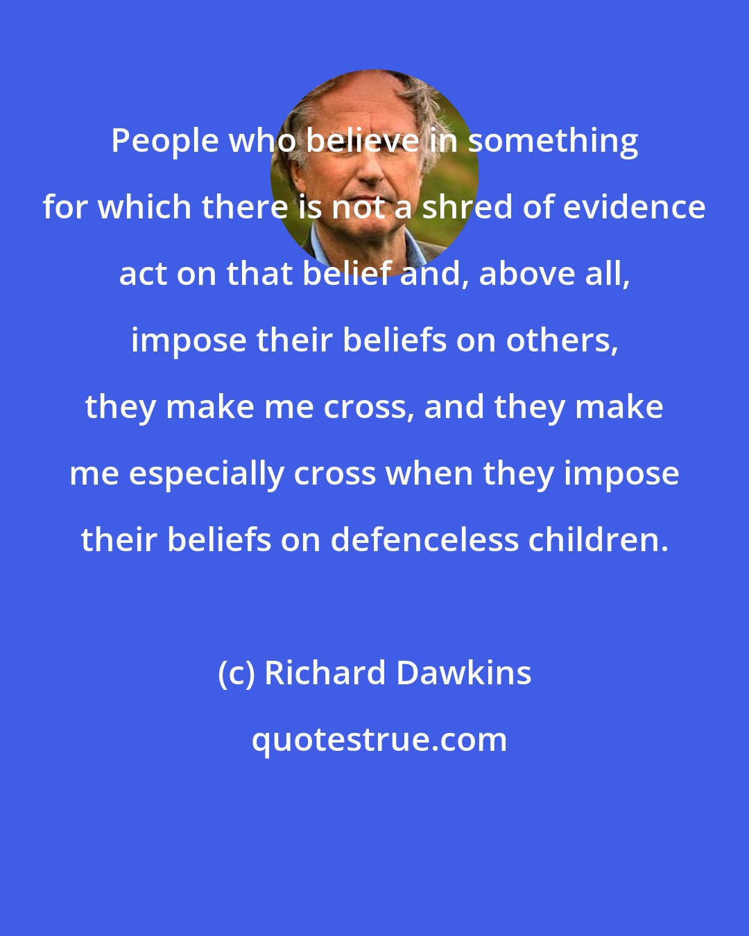 Richard Dawkins: People who believe in something for which there is not a shred of evidence act on that belief and, above all, impose their beliefs on others, they make me cross, and they make me especially cross when they impose their beliefs on defenceless children.