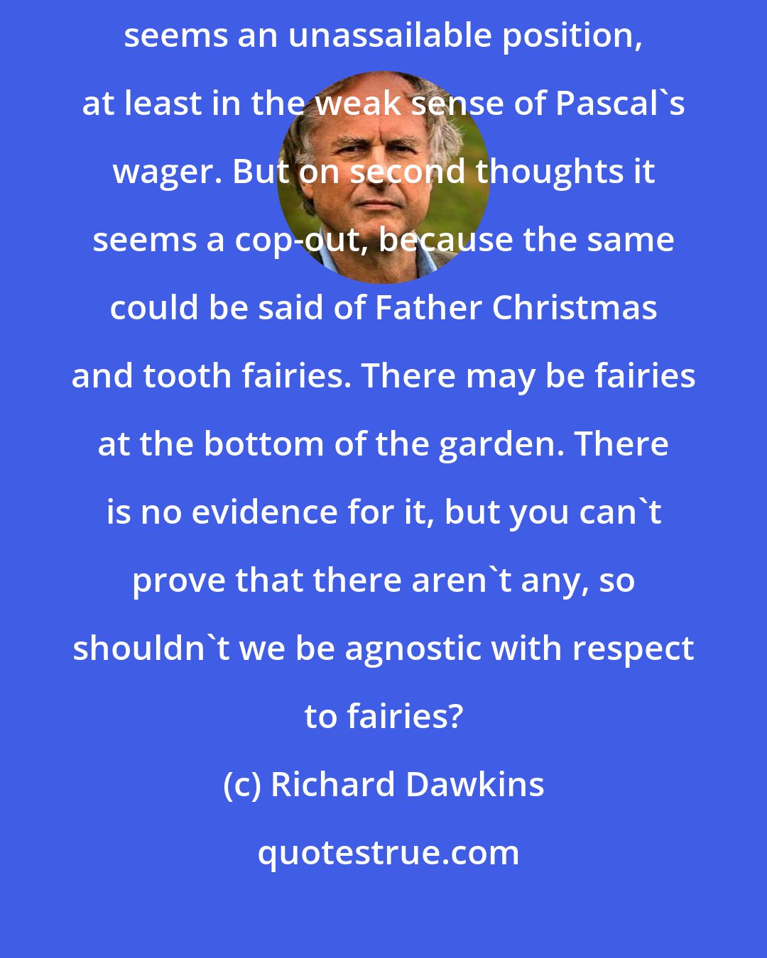 Richard Dawkins: So it is best to keep an open mind and be agnostic. At first sight that seems an unassailable position, at least in the weak sense of Pascal's wager. But on second thoughts it seems a cop-out, because the same could be said of Father Christmas and tooth fairies. There may be fairies at the bottom of the garden. There is no evidence for it, but you can't prove that there aren't any, so shouldn't we be agnostic with respect to fairies?