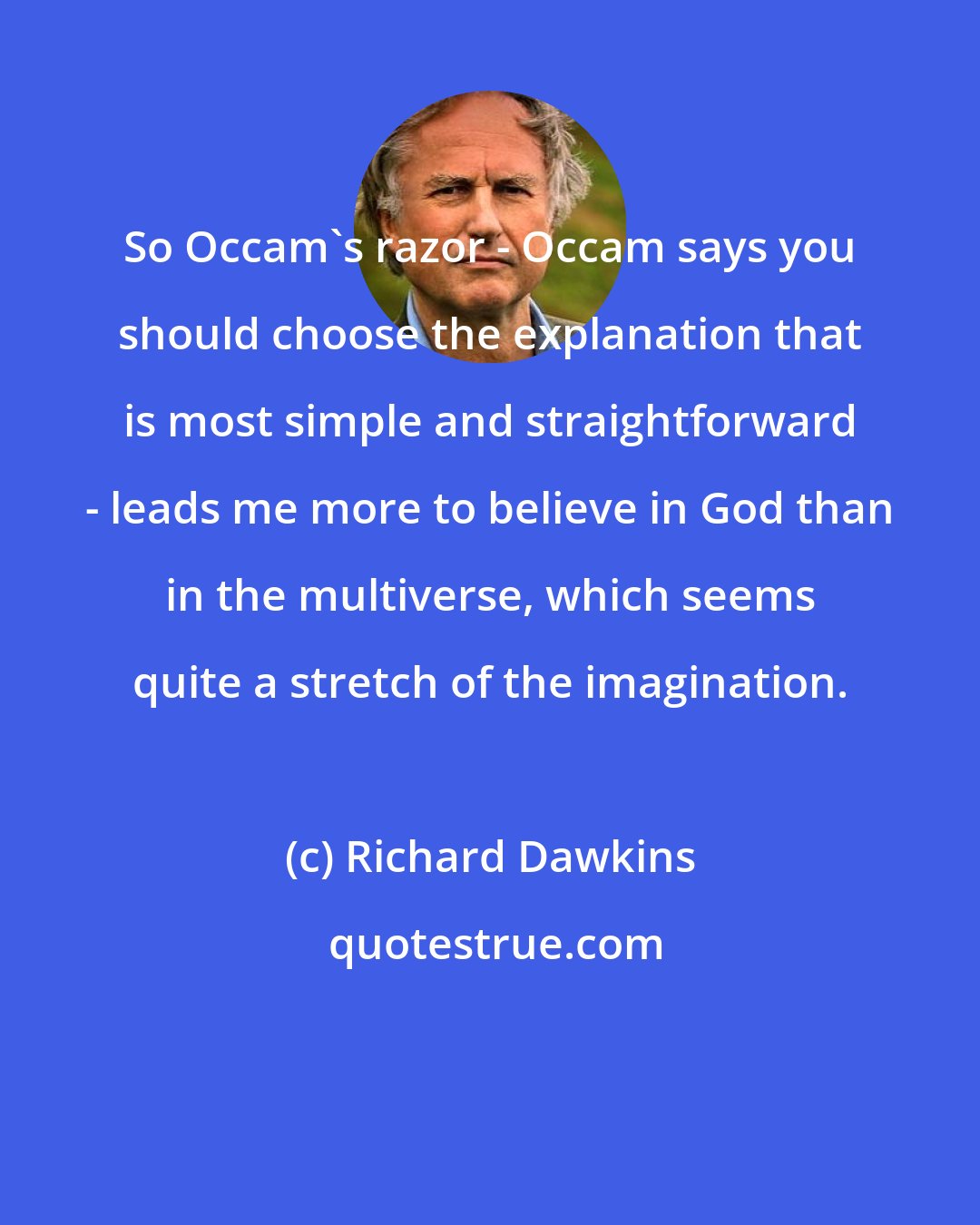 Richard Dawkins: So Occam's razor - Occam says you should choose the explanation that is most simple and straightforward - leads me more to believe in God than in the multiverse, which seems quite a stretch of the imagination.