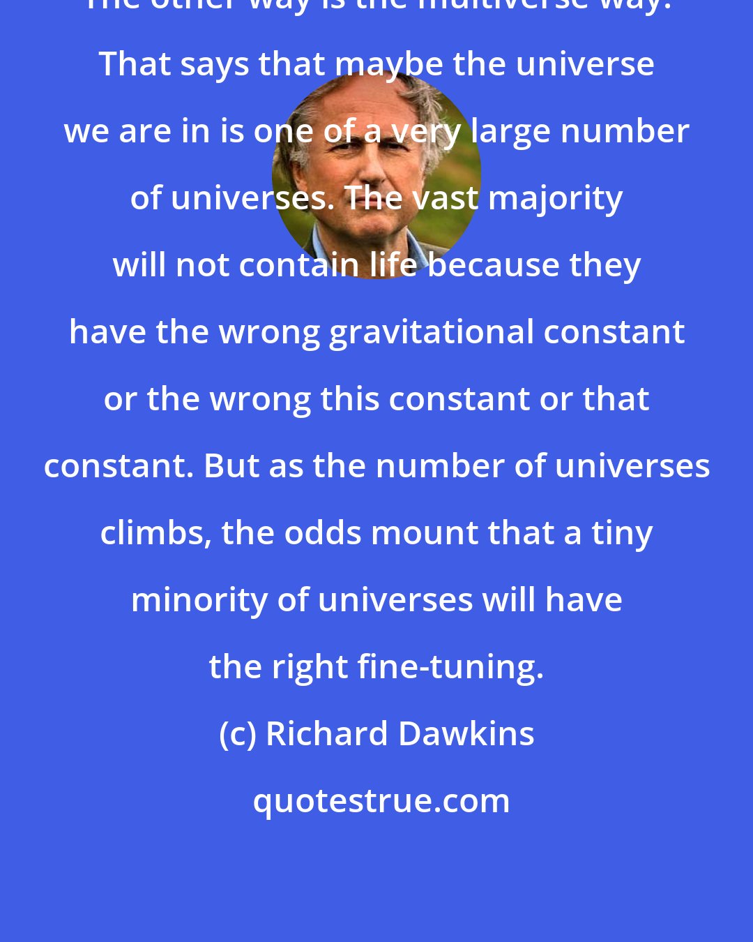 Richard Dawkins: The other way is the multiverse way. That says that maybe the universe we are in is one of a very large number of universes. The vast majority will not contain life because they have the wrong gravitational constant or the wrong this constant or that constant. But as the number of universes climbs, the odds mount that a tiny minority of universes will have the right fine-tuning.