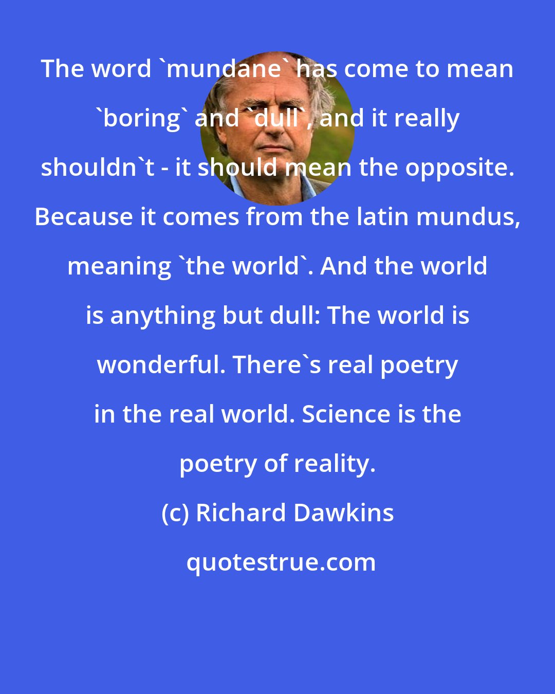 Richard Dawkins: The word 'mundane' has come to mean 'boring' and 'dull', and it really shouldn't - it should mean the opposite. Because it comes from the latin mundus, meaning 'the world'. And the world is anything but dull: The world is wonderful. There's real poetry in the real world. Science is the poetry of reality.