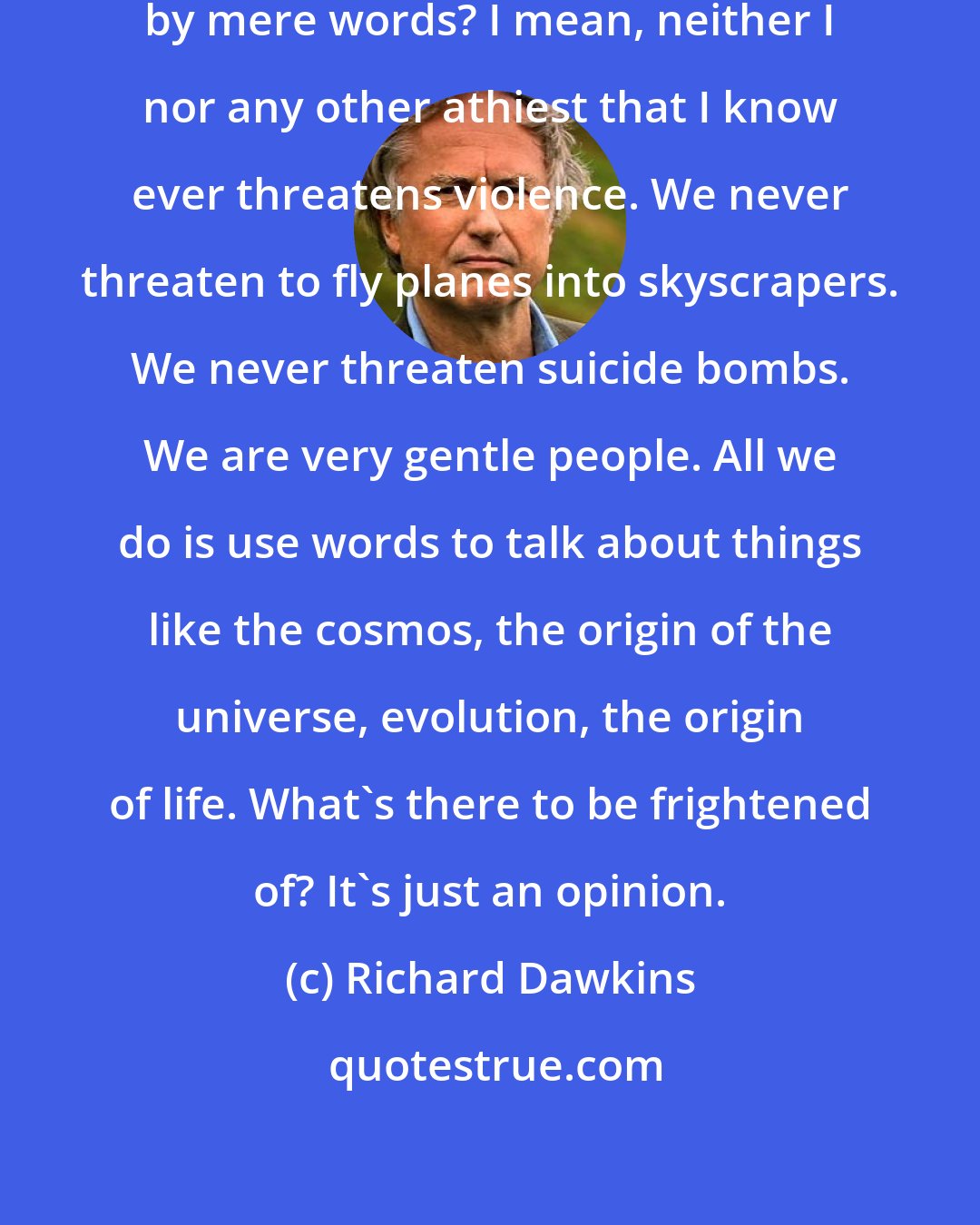 Richard Dawkins: Why would anybody be intimidated by mere words? I mean, neither I nor any other athiest that I know ever threatens violence. We never threaten to fly planes into skyscrapers. We never threaten suicide bombs. We are very gentle people. All we do is use words to talk about things like the cosmos, the origin of the universe, evolution, the origin of life. What's there to be frightened of? It's just an opinion.
