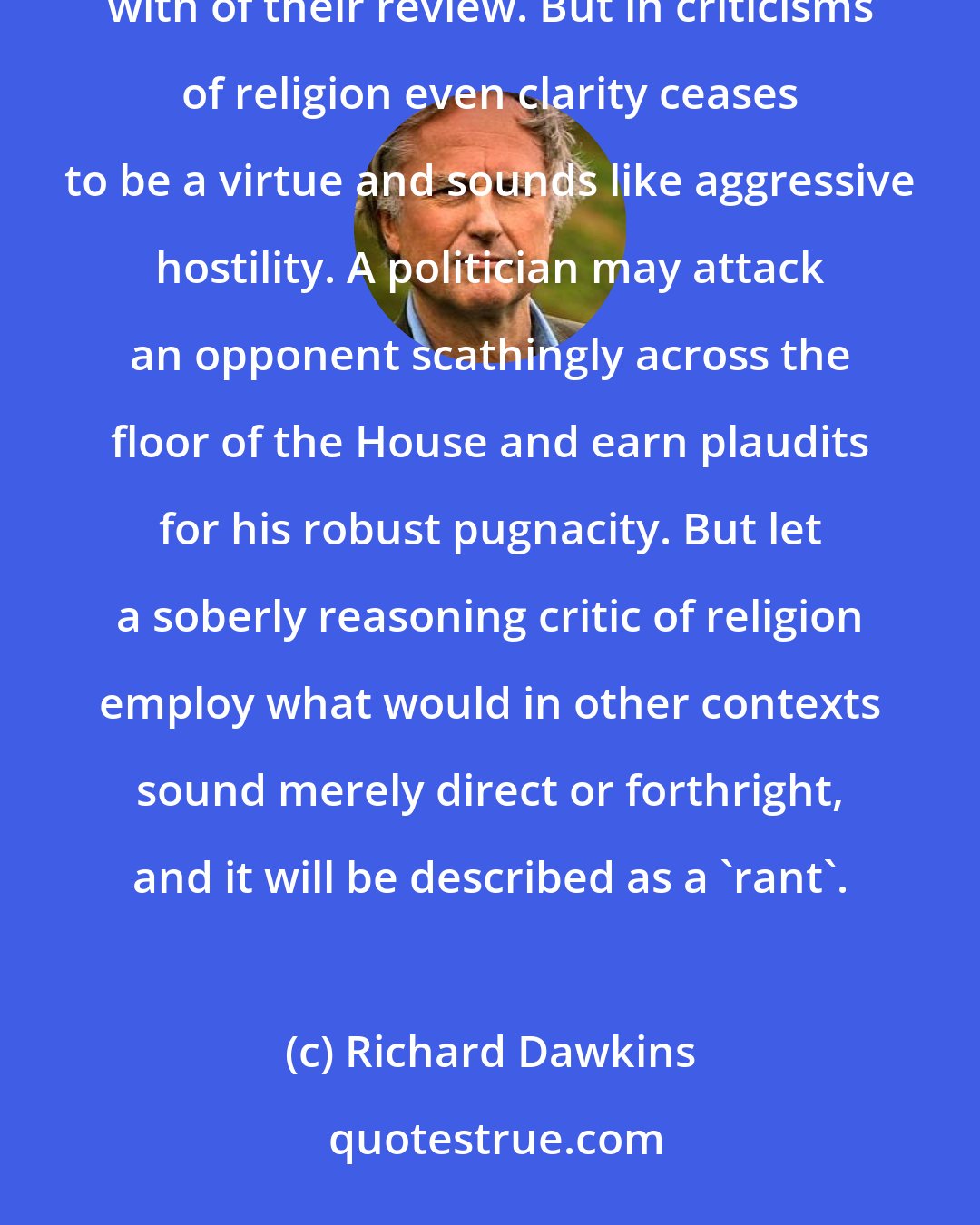 Richard Dawkins: Book critics or theatre critics can be derisively negative and gain delighted praise for the trenchant with of their review. But in criticisms of religion even clarity ceases to be a virtue and sounds like aggressive hostility. A politician may attack an opponent scathingly across the floor of the House and earn plaudits for his robust pugnacity. But let a soberly reasoning critic of religion employ what would in other contexts sound merely direct or forthright, and it will be described as a 'rant'.