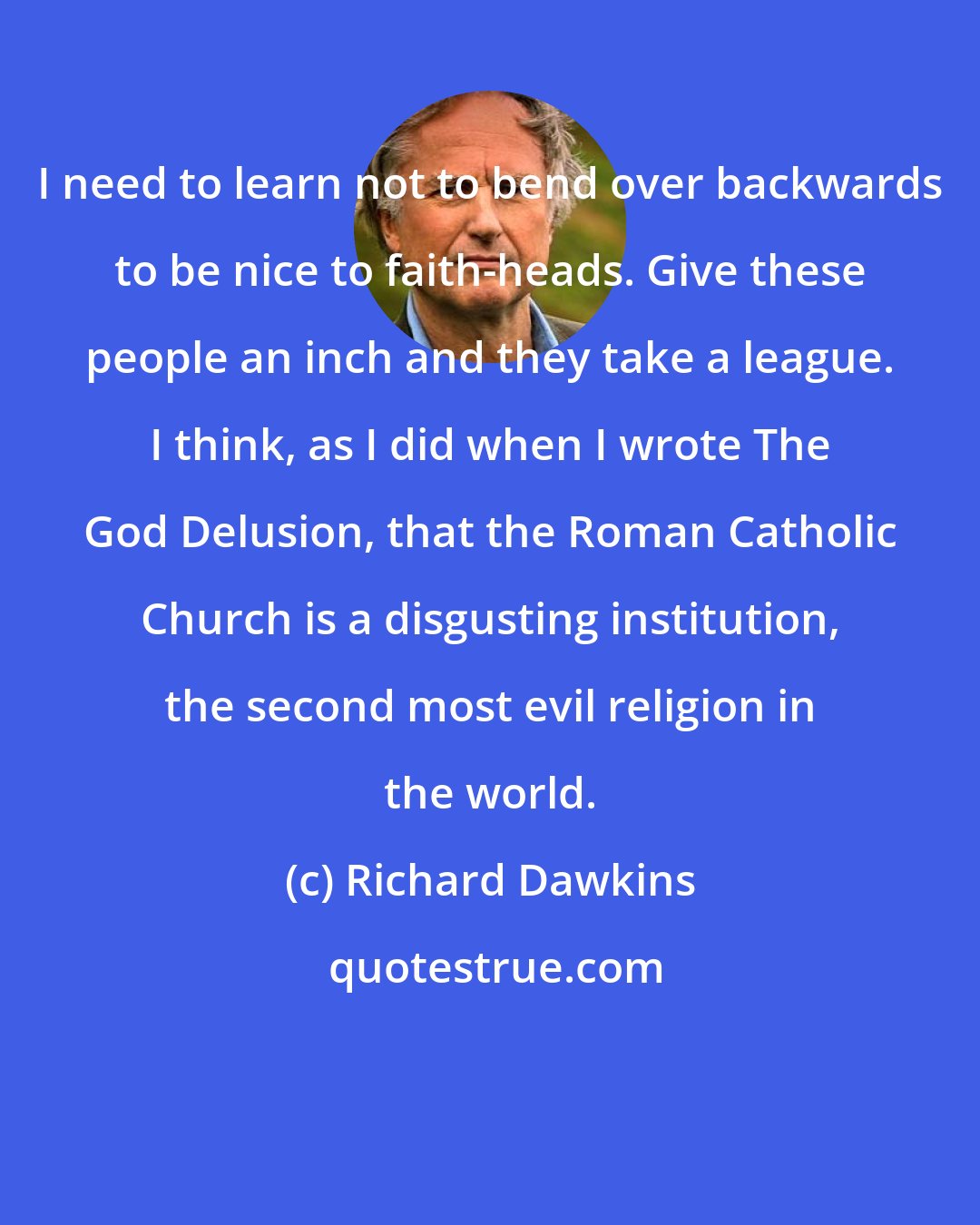 Richard Dawkins: I need to learn not to bend over backwards to be nice to faith-heads. Give these people an inch and they take a league. I think, as I did when I wrote The God Delusion, that the Roman Catholic Church is a disgusting institution, the second most evil religion in the world.