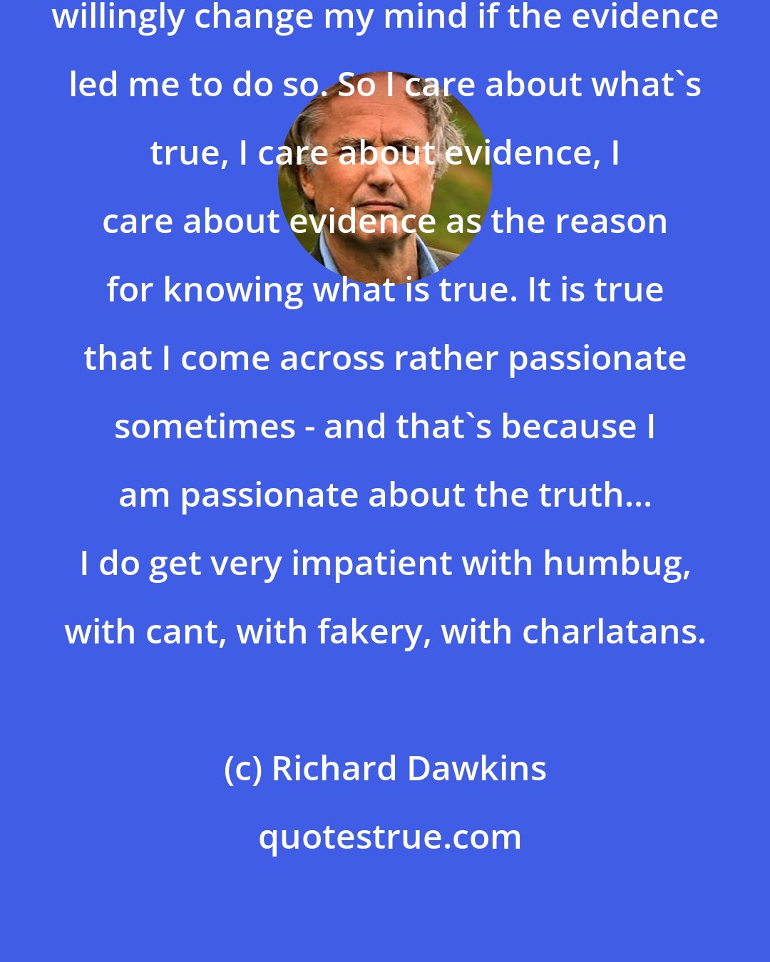 Richard Dawkins: I would, like any other scientist, willingly change my mind if the evidence led me to do so. So I care about what's true, I care about evidence, I care about evidence as the reason for knowing what is true. It is true that I come across rather passionate sometimes - and that's because I am passionate about the truth... I do get very impatient with humbug, with cant, with fakery, with charlatans.