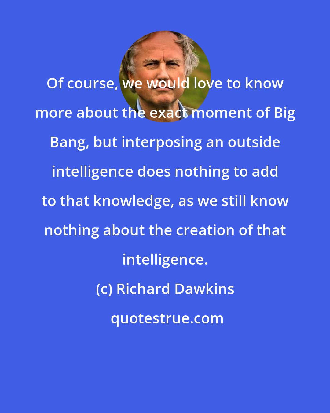 Richard Dawkins: Of course, we would love to know more about the exact moment of Big Bang, but interposing an outside intelligence does nothing to add to that knowledge, as we still know nothing about the creation of that intelligence.