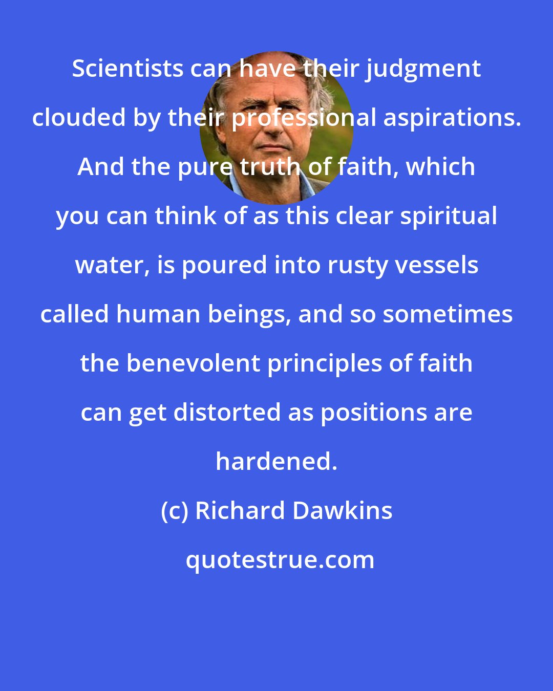Richard Dawkins: Scientists can have their judgment clouded by their professional aspirations. And the pure truth of faith, which you can think of as this clear spiritual water, is poured into rusty vessels called human beings, and so sometimes the benevolent principles of faith can get distorted as positions are hardened.