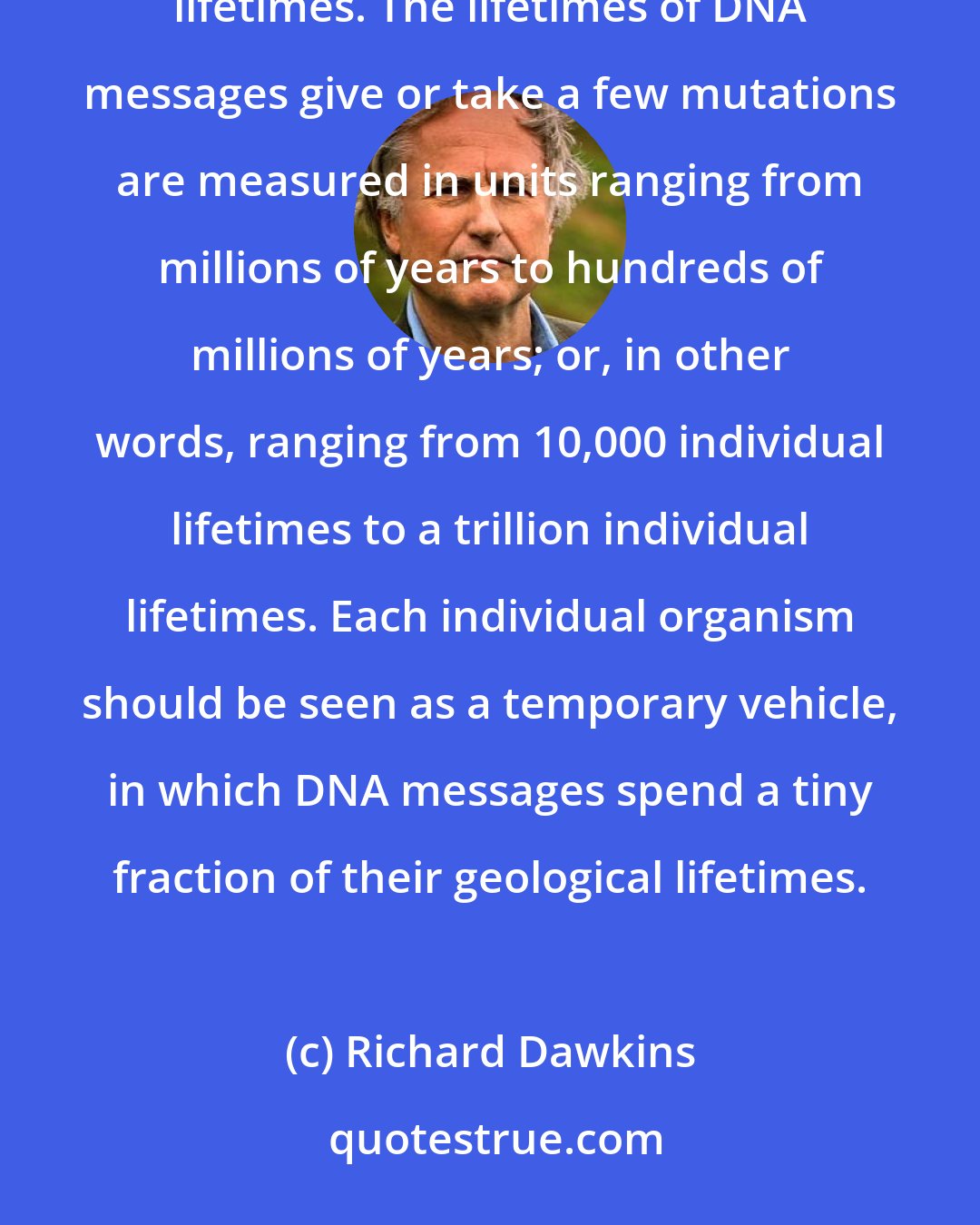 Richard Dawkins: The messages that DNA molecules contain are all but eternal when seen against the time scale of individual lifetimes. The lifetimes of DNA messages give or take a few mutations are measured in units ranging from millions of years to hundreds of millions of years; or, in other words, ranging from 10,000 individual lifetimes to a trillion individual lifetimes. Each individual organism should be seen as a temporary vehicle, in which DNA messages spend a tiny fraction of their geological lifetimes.