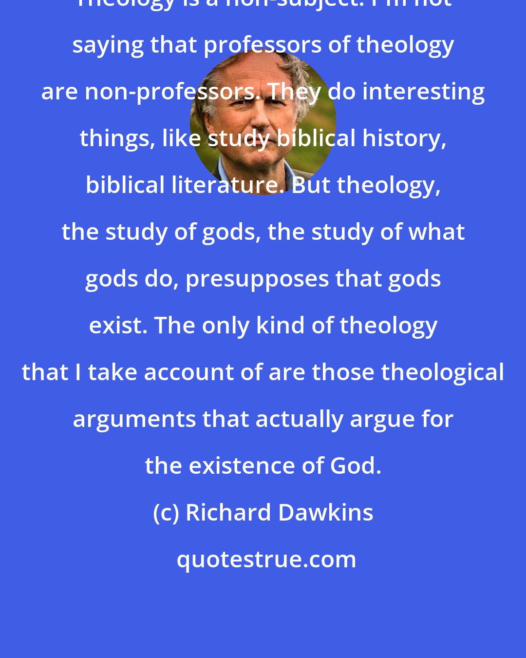 Richard Dawkins: Theology is a non-subject. I'm not saying that professors of theology are non-professors. They do interesting things, like study biblical history, biblical literature. But theology, the study of gods, the study of what gods do, presupposes that gods exist. The only kind of theology that I take account of are those theological arguments that actually argue for the existence of God.