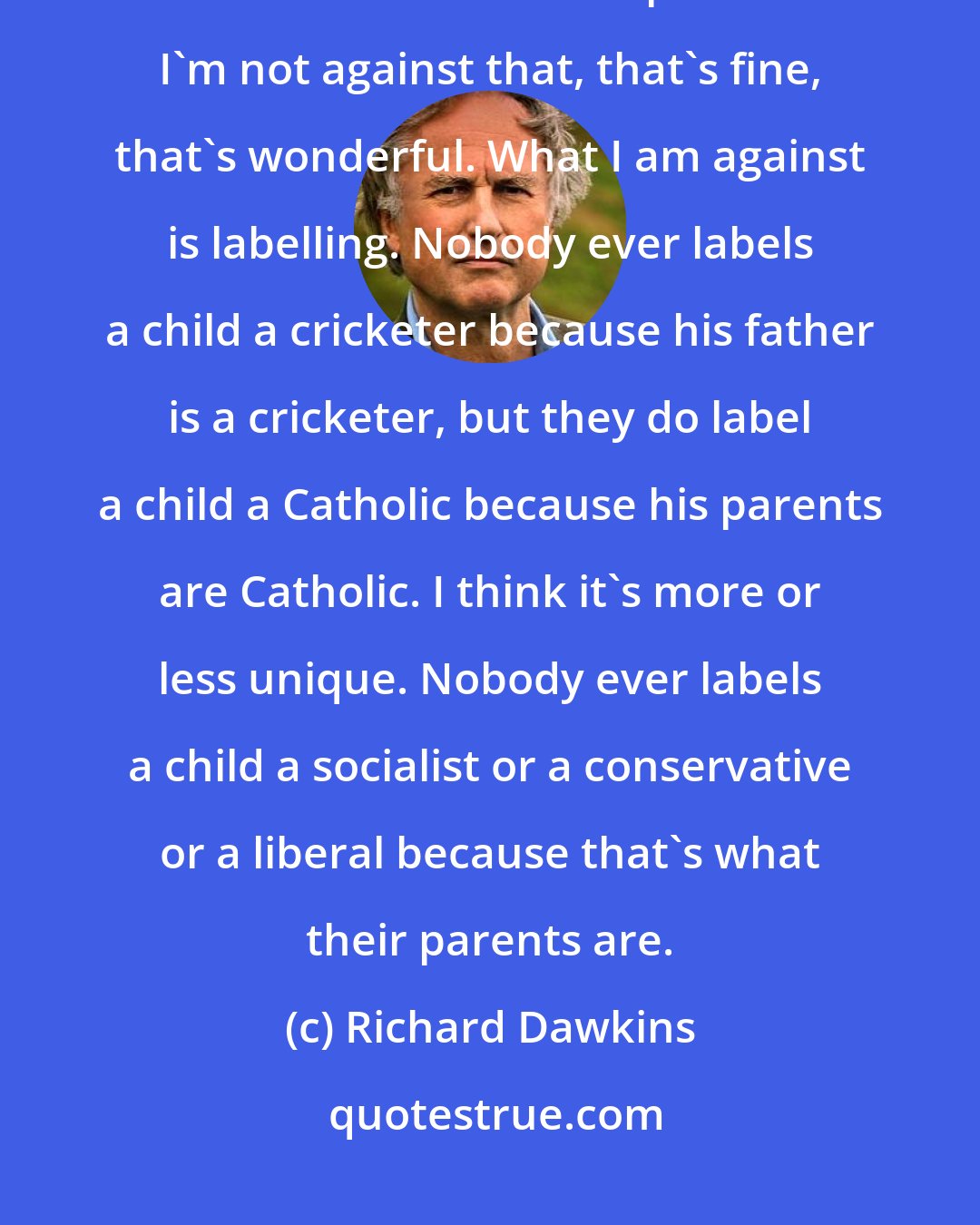 Richard Dawkins: There's a natural tendency for children to, in some sense, inherit the cultural values of their parents. I'm not against that, that's fine, that's wonderful. What I am against is labelling. Nobody ever labels a child a cricketer because his father is a cricketer, but they do label a child a Catholic because his parents are Catholic. I think it's more or less unique. Nobody ever labels a child a socialist or a conservative or a liberal because that's what their parents are.