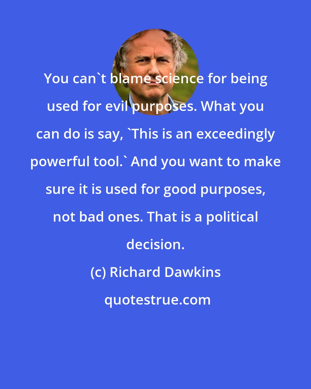 Richard Dawkins: You can't blame science for being used for evil purposes. What you can do is say, 'This is an exceedingly powerful tool.' And you want to make sure it is used for good purposes, not bad ones. That is a political decision.