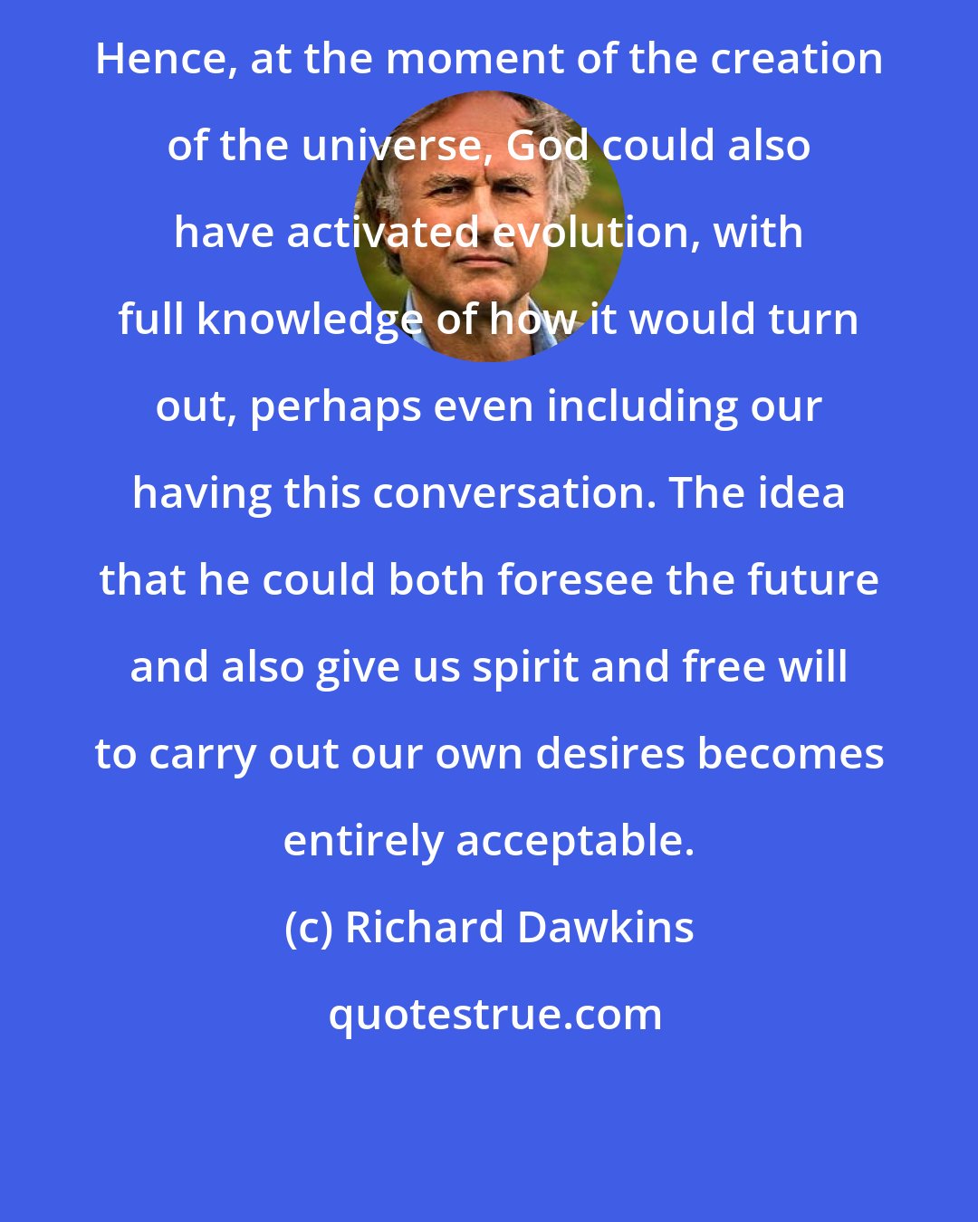 Richard Dawkins: Hence, at the moment of the creation of the universe, God could also have activated evolution, with full knowledge of how it would turn out, perhaps even including our having this conversation. The idea that he could both foresee the future and also give us spirit and free will to carry out our own desires becomes entirely acceptable.