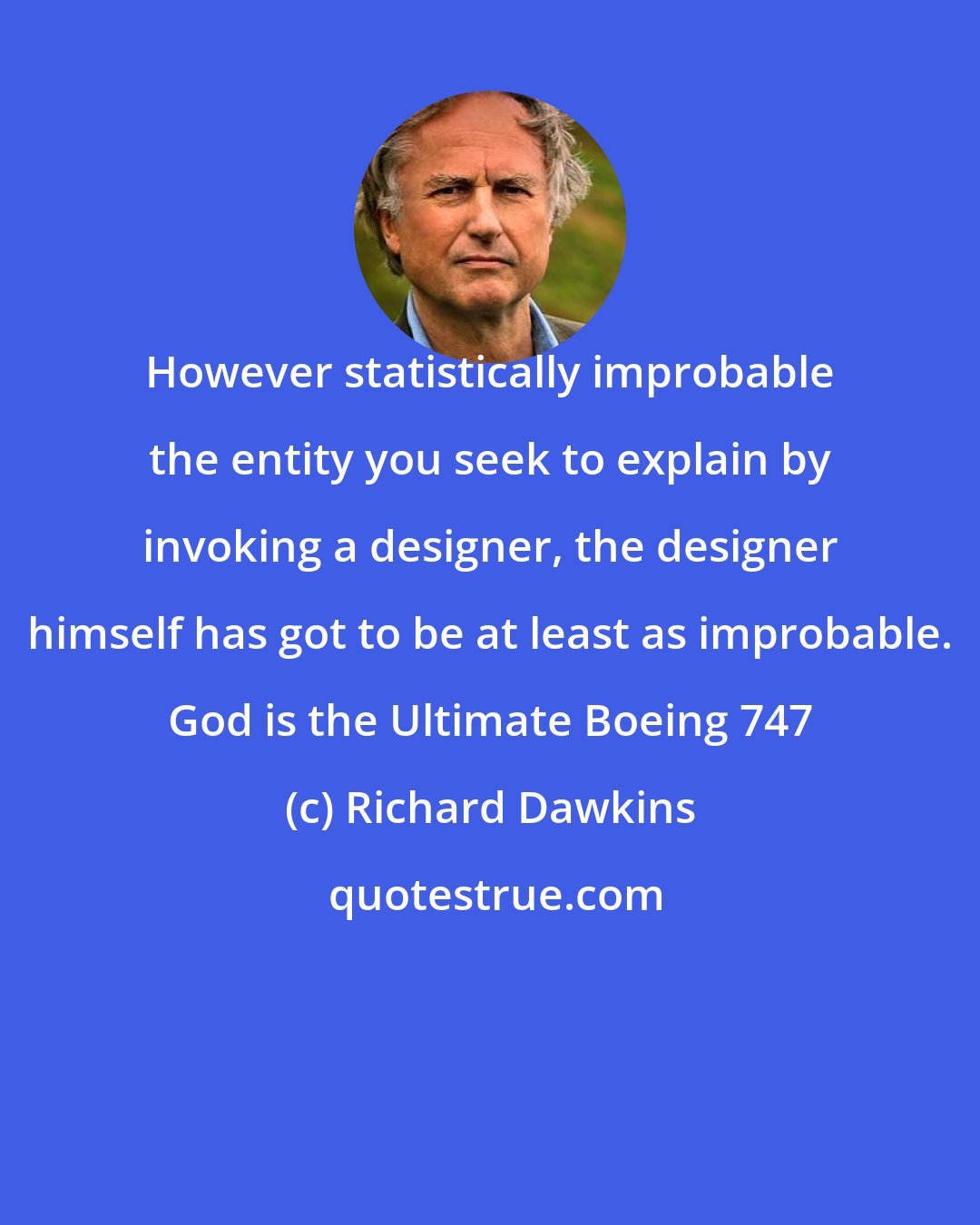 Richard Dawkins: However statistically improbable the entity you seek to explain by invoking a designer, the designer himself has got to be at least as improbable. God is the Ultimate Boeing 747