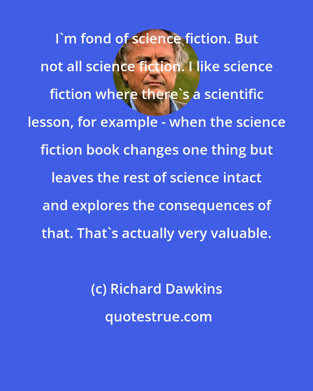 Richard Dawkins: I'm fond of science fiction. But not all science fiction. I like science fiction where there's a scientific lesson, for example - when the science fiction book changes one thing but leaves the rest of science intact and explores the consequences of that. That's actually very valuable.