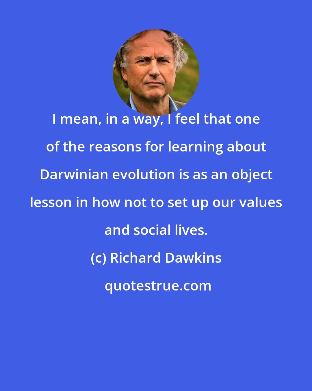 Richard Dawkins: I mean, in a way, I feel that one of the reasons for learning about Darwinian evolution is as an object lesson in how not to set up our values and social lives.