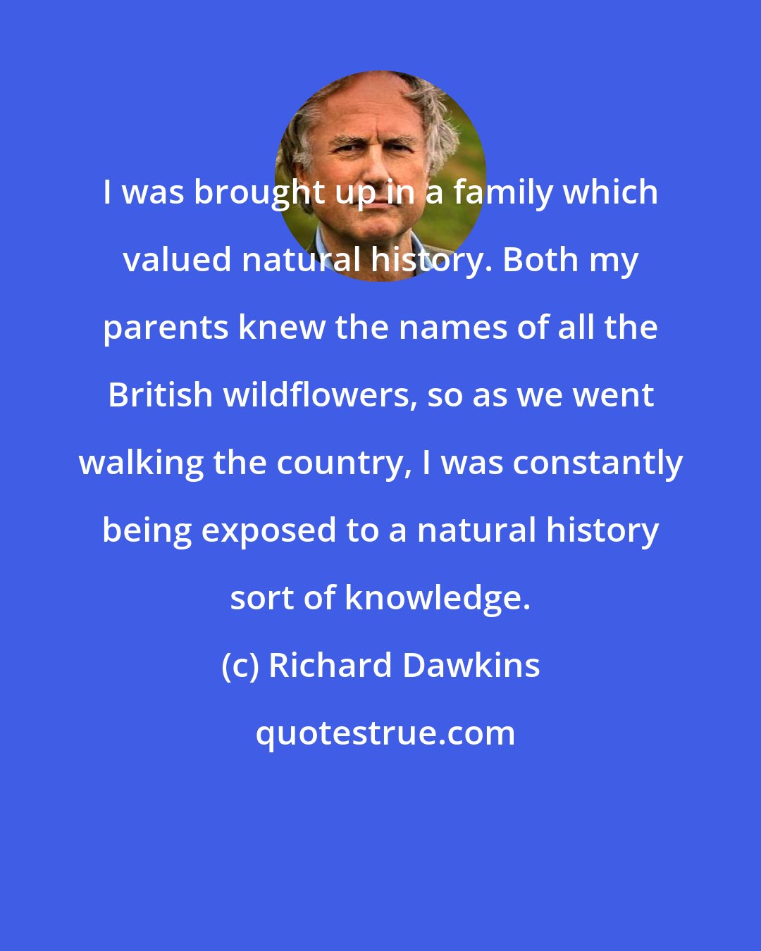 Richard Dawkins: I was brought up in a family which valued natural history. Both my parents knew the names of all the British wildflowers, so as we went walking the country, I was constantly being exposed to a natural history sort of knowledge.