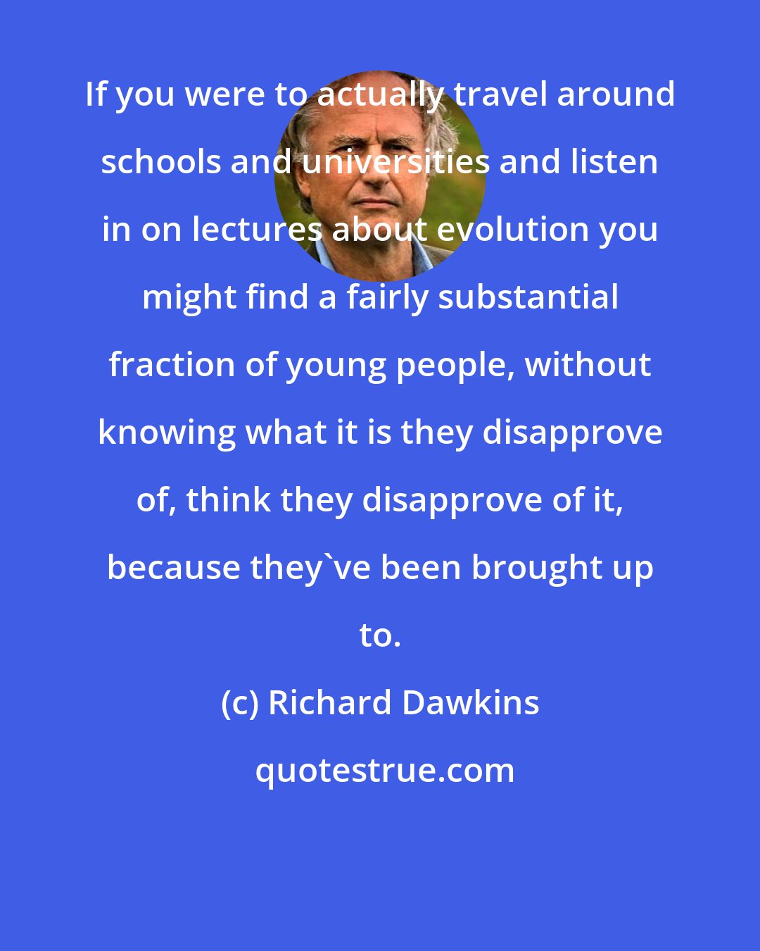 Richard Dawkins: If you were to actually travel around schools and universities and listen in on lectures about evolution you might find a fairly substantial fraction of young people, without knowing what it is they disapprove of, think they disapprove of it, because they've been brought up to.